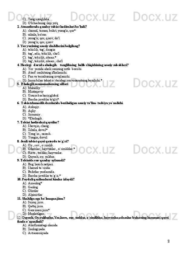 C). T eng uzoqlikda.  
D). O 'Ichashning iloji yo'q    
2. Atmosferada qanday tabiat hodisalari bo'ladi?
A). shamol, tuman, bulut, yomg'ir, qor*    
B). zilzila, bo'ron     
C). yomg'ir, qor, qirov, do'l.
D). yomg'ir, qor, qirov
3. Yer yuzining asosiy shakllarini belgilang?
A). tekislik, tog', dengiz   
B). tog', adir, tekislik, cho'l     
C). tog', tekislik, okean.*   
D). tog', tekislik, okean , cho'l
4. Hozirgi   davrda ekologik    tanglikning  kelib chiqishining asosiy sabablari?
A). Yer  yuzida aholi sonining ortib  borishi.
B). Atrof- muhitning ifloslanishi.
C). Fan va texnikaning rivojlanishi.
D). Inson bilan tabiat o`rtasidagi muvozanatning buzilishi.* 
5.  Ekologik muammolarning xillari
A). Mahalliy
B). Mintaqaviy  
C). Umum bashariy,global
D). Barcha javoblar to'g'ri*
6.  Tabiatshunoslik darslarida beriladigan asosiy ta’lim- tarbiya yo`nalishi.
A). Axloqiy.
B). Aqliy.
C). Jismoniy .
D). *Ekologik.
7. Tabiat hodisalari qaysilar?
A). Shovqin, chang.
B). Zilzila, dovul*
C). Yong`in , nurash.
D). Yongin, dovul.
8. Jonli tabiat qaysi qatorda to`g`ri? 
A). Oy , suv , o`simlik.
B). Odamlar , hayvonlar , o`simliklar.*
C). Havo , toshlar, hayvonlar. 
D). Quyosh, oy, yulduz.
9. Tabiatda suv qanday aylanadi? 
A). Bug`lanish natijasi. 
B). Shamol ta`sirida.
C). Bulutlar yordamida. 
D). Barcha javoblar to`g`ri.*
10. Foydali qazilmalarni kimlar izlaydi? 
A). Arxeolog* 
B). Geolog 
C). Olimlar
D). Alpinistlar
11. Shakilga ega bo`lmagan jism? 
A). Suyuq jism. 
B). Qattiq jism. 
C). Gazsimon jism*
D). Muzlatilgan
12. Q uyosh, Oy,yulduzlar,Yer,havo, suv, toshlar, o`simliklar, hayvonlar,odamlar-bularning hammasi qaysi 
fanda o`rganiladi?
A). Atrofimizdagi olamda
B). Zoologiyada.
C). Astranomiyada
8 