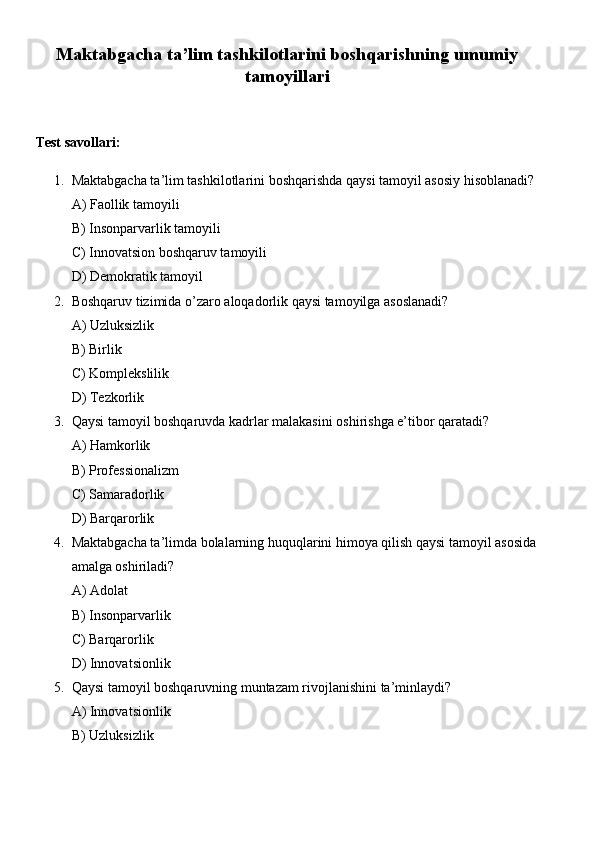 Maktabgacha ta’lim tashkilotlarini boshqarishning umumiy
tamoyillari
Test savollari:
1. Maktabgacha ta’lim tashkilotlarini boshqarishda qaysi tamoyil asosiy hisoblanadi? 
A) Faollik tamoyili
B) Insonparvarlik tamoyili
C) Innovatsion boshqaruv tamoyili
D) Demokratik tamoyil
2. Boshqaruv tizimida o’zaro aloqadorlik qaysi tamoyilga asoslanadi?
A) Uzluksizlik
B) Birlik
C) Komplekslilik
D) Tezkorlik
3. Qaysi tamoyil boshqaruvda kadrlar malakasini oshirishga e’tibor qaratadi?
A) Hamkorlik
B) Professionalizm
C) Samaradorlik
D) Barqarorlik
4. Maktabgacha ta’limda bolalarning huquqlarini himoya qilish qaysi tamoyil asosida
amalga oshiriladi?
A) Adolat
B) Insonparvarlik
C) Barqarorlik
D) Innovatsionlik
5. Qaysi tamoyil boshqaruvning muntazam rivojlanishini ta’minlaydi?
A) Innovatsionlik
B) Uzluksizlik