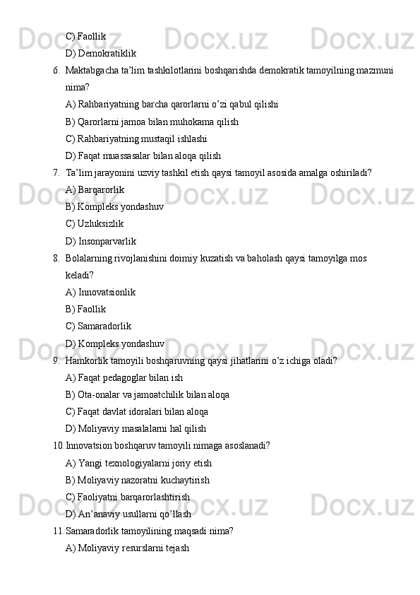 C) Faollik
D) Demokratiklik
6. Maktabgacha ta’lim tashkilotlarini boshqarishda demokratik tamoyilning mazmuni
nima?
A) Rahbariyatning barcha qarorlarni o’zi qabul qilishi
B) Qarorlarni jamoa bilan muhokama qilish
C) Rahbariyatning mustaqil ishlashi
D) Faqat muassasalar bilan aloqa qilish
7. Ta’lim jarayonini uzviy tashkil etish qaysi tamoyil asosida amalga oshiriladi?
A) Barqarorlik
B) Kompleks yondashuv
C) Uzluksizlik
D) Insonparvarlik
8. Bolalarning rivojlanishini doimiy kuzatish va baholash qaysi tamoyilga mos 
keladi?
A) Innovatsionlik
B) Faollik
C) Samaradorlik
D) Kompleks yondashuv
9. Hamkorlik tamoyili boshqaruvning qaysi jihatlarini o’z ichiga oladi?
A) Faqat pedagoglar bilan ish
B) Ota-onalar va jamoatchilik bilan aloqa
C) Faqat davlat idoralari bilan aloqa
D) Moliyaviy masalalarni hal qilish
10. Innovatsion boshqaruv tamoyili nimaga asoslanadi?
A) Yangi texnologiyalarni joriy etish
B) Moliyaviy nazoratni kuchaytirish
C) Faoliyatni barqarorlashtirish
D) An’anaviy usullarni qo’llash
11. Samaradorlik tamoyilining maqsadi nima?
A) Moliyaviy resurslarni tejash 