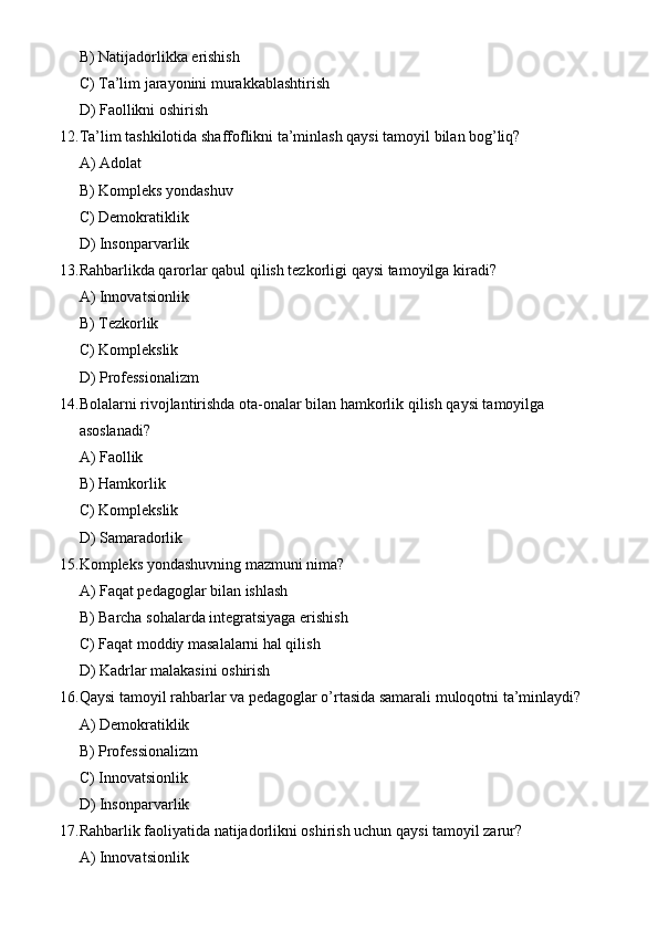 B) Natijadorlikka erishish
C) Ta’lim jarayonini murakkablashtirish
D) Faollikni oshirish
12. Ta’lim tashkilotida shaffoflikni ta’minlash qaysi tamoyil bilan bog’liq?
A) Adolat
B) Kompleks yondashuv
C) Demokratiklik
D) Insonparvarlik
13. Rahbarlikda qarorlar qabul qilish tezkorligi qaysi tamoyilga kiradi?
A) Innovatsionlik
B) Tezkorlik
C) Komplekslik
D) Professionalizm
14. Bolalarni rivojlantirishda ota-onalar bilan hamkorlik qilish qaysi tamoyilga 
asoslanadi?
A) Faollik
B) Hamkorlik
C) Komplekslik
D) Samaradorlik
15. Kompleks yondashuvning mazmuni nima?
A) Faqat pedagoglar bilan ishlash
B) Barcha sohalarda integratsiyaga erishish
C) Faqat moddiy masalalarni hal qilish
D) Kadrlar malakasini oshirish
16. Qaysi tamoyil rahbarlar va pedagoglar o’rtasida samarali muloqotni ta’minlaydi?
A) Demokratiklik
B) Professionalizm
C) Innovatsionlik
D) Insonparvarlik
17. Rahbarlik faoliyatida natijadorlikni oshirish uchun qaysi tamoyil zarur?
A) Innovatsionlik 