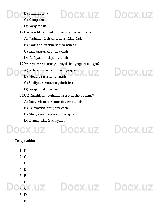 B) Samaradorlik
C) Komplekslik
D) Barqarorlik
18. Barqarorlik tamoyilining asosiy maqsadi nima?
A) Tashkilot faoliyatini mustahkamlash
B) Kadrlar almashinuvini ta’minlash
C) Innovatsiyalarni joriy etish
D) Faoliyatni moliyalashtirish
19. Insonparvarlik tamoyili qaysi faoliyatga qaratilgan?
A) Bolalar huquqlarini himoya qilish
B) Moddiy resurslarni tejash
C) Faoliyatni innovatsiyalashtirish
D) Barqarorlikni saqlash
20. Uzluksizlik tamoyilining asosiy mohiyati nima?
A) Jarayonlarni barqaror davom ettirish
B) Innovatsiyalarni joriy etish
C) Moliyaviy masalalarni hal qilish
D) Hamkorlikni kuchaytirish
Test javoblari:
1. B
2. C
3. B
4. B
5. B
6. B
7. C
8. D
9. B 