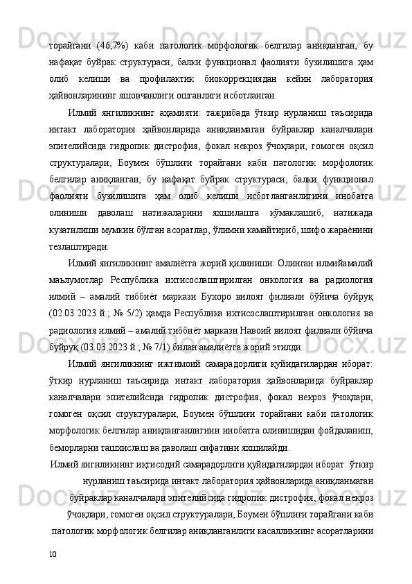торайгани   (46,7%)   каби   патологик   морфологик   белгилар   аниқланган,   бу
нафақат   буйрак   структураси,   балки   функционал   фаолияти   бузилишига   ҳам
олиб   келиши   ва   профилактик   биокоррекциядан   кейин   лаборатория
ҳайвонларининг яшовчанлиги ошганлиги исботланган. 
Илмий   янгиликнинг   аҳамияти:   тажрибада   ўткир   нурланиш   таъсирида
интакт   лаборатория   ҳайвонларида   аниқланмаган   буйраклар   каналчалари
эпителийсида   гидропик   дистрофия,   фокал   некроз   ўчоқлари,   гомоген   оқсил
структуралари,   Боумен   бўшлиғи   торайгани   каби   патологик   морфологик
белгилар   аниқланган,   бу   нафақат   буйрак   структураси,   балки   функционал
фаолияти   бузилишига   ҳам   олиб   келиши   исботланганлигини   инобатга
олиниши   даволаш   натижаларини   яхшилашга   кўмаклашиб,   натижада
кузатилиши мумкин бўлган асоратлар, ўлимни камайтириб, шифо жараёнини
тезлаштиради. 
Илмий янгиликнинг амалиётга жорий қилиниши: Олинган илмийамалий
маълумотлар   Республика   ихтисослаштирилган   онкология   ва   радиология
илмий   –   амалий   тиббиёт   маркази   Бухоро   вилоят   филиали   бўйича   буйруқ
(02.03.2023   й.;   №   5/2)   ҳамда   Республика   ихтисослаштирилган   онкология   ва
радиология илмий – амалий тиббиёт маркази Навоий вилоят филиали бўйича
буйруқ (03.03.2023 й.; № 7/1) билан амалиётга жорий этилди. 
Илмий   янгиликнинг   ижтимоий   самарадорлиги   қуйидагилардан   иборат:
ўткир   нурланиш   таъсирида   интакт   лаборатория   ҳайвонларида   буйраклар
каналчалари   эпителийсида   гидропик   дистрофия,   фокал   некроз   ўчоқлари,
гомоген   оқсил   структуралари,   Боумен   бўшлиғи   торайгани   каби   патологик
морфологик белгилар аниқланганлигини инобатга олинишидан фойдаланиш,
беморларни ташхислаш ва даволаш сифатини яхшилайди. 
Илмий янгиликнинг иқтисодий самарадорлиги қуйидагилардан иборат:   ўткир
нурланиш таъсирида интакт лаборатория ҳайвонларида аниқланмаган
буйраклар каналчалари эпителийсида гидропик дистрофия, фокал некроз
ўчоқлари, гомоген оқсил структуралари, Боумен бўшлиғи торайгани каби
патологик морфологик белгилар аниқланганлиги касалликнинг асоратларини
10   