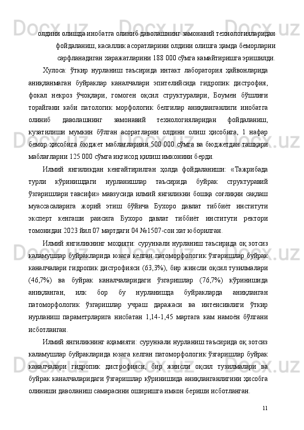 олдини олишда инобатга олиниб даволашнинг замонавий технологияларидан
фойдаланиш, касаллик асоратларини олдини олишга ҳамда беморларни
сарфланадиган харажатларини 188 000 сўмга камайтиришга эришилди. 
Хулоса:   ўткир   нурланиш   таъсирида   интакт   лаборатория   ҳайвонларида
аниқланмаган   буйраклар   каналчалари   эпителийсида   гидропик   дистрофия,
фокал   некроз   ўчоқлари,   гомоген   оқсил   структуралари,   Боумен   бўшлиғи
торайгани   каби   патологик   морфологик   белгилар   аниқланганлиги   инобатга
олиниб   даволашнинг   замонавий   технологияларидан   фойдаланиш,
кузатилиши   мумкин   бўлган   асоратларни   олдини   олиш   ҳисобига,   1   нафар
бемор ҳисобига бюджет маблағларини 500 000 сўмга ва бюджетдан ташқари
маблағларни 125 000 сўмга иқтисод қилиш имконини берди. 
Илмий   янгиликдан   кенгайтирилган   ҳолда   фойдаланиши:   «Тажрибада
турли   кўринишдаги   нурланишлар   таъсирида   буйрак   структуравий
ўзгаришлари   тавсифи»   мавзусида   илмий   янгиликни   бошқа   соғлиқни   сақлаш
муассасаларига   жорий   этиш   бўйича   Бухоро   давлат   тиббиёт   институти
эксперт   кенгаши   раисига   Бухоро   давлат   тиббиёт   институти   ректори
томонидан 2023 йил 07 мартдаги 04 №1507-сон хат юборилган. 
Илмий янгиликнинг моҳияти:  сурункали нурланиш таъсирида  оқ зотсиз
каламушлар буйракларида юзага келган патоморфологик ўзгаришлар буйрак
каналчалари гидропик дистрофияси (63,3%), бир жинсли оқсил тузилмалари
(46,7%)   ва   буйрак   каналчаларидаги   ўзгаришлар   (76,7%)   кўринишида
аниқланган,   илк   бор   бу   нурланишда   буйракларда   аниқланган
патоморфологик   ўзгаришлар   учраш   даражаси   ва   интенсивлиги   ўткир
нурланиш   параметрларига   нисбатан   1,14-1,45   мартага   кам   намоён   бўлгани
исботланган. 
Илмий янгиликнинг аҳамияти: сурункали нурланиш таъсирида оқ зотсиз
каламушлар буйракларида юзага келган патоморфологик ўзгаришлар буйрак
каналчалари   гидропик   дистрофияси,   бир   жинсли   оқсил   тузилмалари   ва
буйрак каналчаларидаги ўзгаришлар кўринишида аниқланганлигини ҳисобга
олиниши даволаниш самарасини оширишга имкон бериши исботланган. 
11 