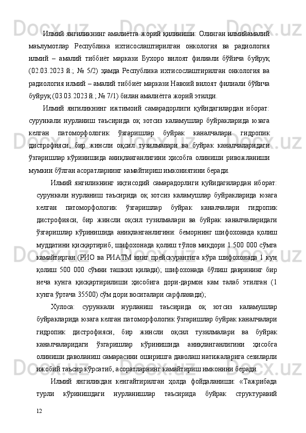 Илмий янгиликнинг амалиётга жорий қилиниши: Олинган илмийамалий
маълумотлар   Республика   ихтисослаштирилган   онкология   ва   радиология
илмий   –   амалий   тиббиёт   маркази   Бухоро   вилоят   филиали   бўйича   буйруқ
(02.03.2023   й.;   №   5/2)   ҳамда   Республика   ихтисослаштирилган   онкология   ва
радиология илмий – амалий тиббиёт маркази Навоий вилоят филиали бўйича
буйруқ (03.03.2023 й.; № 7/1) билан амалиётга жорий этилди. 
Илмий   янгиликнинг   ижтимоий   самарадорлиги   қуйидагилардан   иборат:
сурункали   нурланиш   таъсирида   оқ   зотсиз   каламушлар   буйракларида   юзага
келган   патоморфологик   ўзгаришлар   буйрак   каналчалари   гидропик
дистрофияси,   бир   жинсли   оқсил   тузилмалари   ва   буйрак   каналчаларидаги
ўзгаришлар   кўринишида   аниқланганлигини   ҳисобга   олиниши   ривожланиши
мумкин бўлган асоратларнинг камайтириш имкониятини беради. 
Илмий   янгиликнинг   иқтисодий   самарадорлиги   қуйидагилардан   иборат:
сурункали   нурланиш   таъсирида   оқ   зотсиз   каламушлар   буйракларида   юзага
келган   патоморфологик   ўзгаришлар   буйрак   каналчалари   гидропик
дистрофияси,   бир   жинсли   оқсил   тузилмалари   ва   буйрак   каналчаларидаги
ўзгаришлар   кўринишида   аниқланганлигини:   беморнинг   шифохонада   қолиш
муддатини қисқартириб, шифохонада қолиш тўлов миқдори 1 500 000 сўмга
камайтирган  (РИО  ва  РИАТМ  нинг  прейскурантига  кўра  шифохонада  1  кун
қолиш   500   000   сўмни   ташкил   қилади);   шифохонада   бўлиш   даврининг   бир
неча   кунга   қисқартирилиши   ҳисобига   дори-дармон   кам   талаб   этилган   (1
кунга ўртача 35500) сўм дори воситалари сарфланади);  
Хулоса:   сурункали   нурланиш   таъсирида   оқ   зотсиз   каламушлар
буйракларида юзага келган патоморфологик ўзгаришлар буйрак каналчалари
гидропик   дистрофияси,   бир   жинсли   оқсил   тузилмалари   ва   буйрак
каналчаларидаги   ўзгаришлар   кўринишида   аниқланганлигини   ҳисобга
олиниши даволаниш самарасини оширишга даволаш натижаларига сезиларли
ижобий таъсир кўрсатиб, асоратларнинг камайтириш имконини беради. 
Илмий   янгиликдан   кенгайтирилган   ҳолда   фойдаланиши:   «Тажрибада
турли   кўринишдаги   нурланишлар   таъсирида   буйрак   структуравий
12   