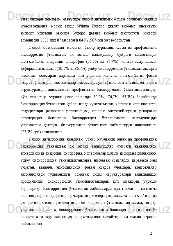 ўзгаришлари   тавсифи»   мавзусида   илмий  янгиликни   бошқа   соғлиқни   сақлаш
муассасаларига   жорий   этиш   бўйича   Бухоро   давлат   тиббиёт   институти
эксперт   кенгаши   раисига   Бухоро   давлат   тиббиёт   институти   ректори
томонидан 2023 йил 07 мартдаги 04 №1507-сон хат юборилган. 
Илмий   янгиликнинг   моҳияти:   ўткир   нурланиш   олган   ва   профилактик
биокорреция   ўтказилган   оқ   зотсиз   каламушлар   буйраги   каналчалари
эпителийсида   гидропик   дистрофия   (26,7%   ва   86,7%),   коптокчалар   шакли
деформaциялангани (30,0% ва 86,7%) ушбу биокоррекция ўтказилмаганларга
нисбатан   сезиларли   даражада   кам   учраган,   каналча   эпителийсида   фокал
некроз   ўчоқлари,   коптокчалар   капиллярлари   тўлақонлиги,   гомоген   оқсил
структуралари   аниқланиши   профилактик   биокоррекция   ўтказилмаганларда
кўп   миқдорда   учраши   (мос   равишда   80,0%,   76,7%,   53,3%)   баробарида
биокоррекция ўтказилган ҳайвонларда кузатилмаган, коптокча капиллярлари
подоцитлари   репаратив   регенерaция,   каналча   эпителийларида   репаратив
регенерaция   белгилари   биокоррекция   ўтказилмаган   каламушларда
учрамагани   ҳолатда,   биокоррекция   ўтказилган   ҳайвонларда   аниқланиши
(23,3% дан) аниқланган.  
Илмий   янгиликнинг   аҳамияти:   ўткир   нурланиш   олган   ва   профилактик
биокорреция   ўтказилган   оқ   зотсиз   каламушлар   буйраги   каналчалари
эпителийсида гидропик дистрофия, коптокчалар шакли деформaтциялангани
ушбу   биокоррекция   ўтказилмаганларга   нисбатан   сезиларли   даражада   кам
учраган,   каналча   эпителийсида   фокал   некроз   ўчоқлари,   коптокчалар
капиллярлари   тўлақонлиги,   гомоген   оқсил   структуралари   аниқланиши
профилактик   биокоррекция   ўтказилмаганларда   кўп   миқдорда   учраши
баробарида   биокоррекция   ўтказилган   ҳайвонларда   кузатилмаган,   коптокча
капиллярлари   подоцитлари   репаратив   регенерaция,   каналча   эпителийларида
репаратив регенерaция белгилари биокоррекция ўтказилмаган каламушларда
учрамагани   ҳолатда,   биокоррекция   ўтказилган   ҳайвонларда   аниқланиши   ўз
навбатида   мазкур   касалларда   асоратларнинг   камайтиришга   имкон   бериши
исботланган. 
13 