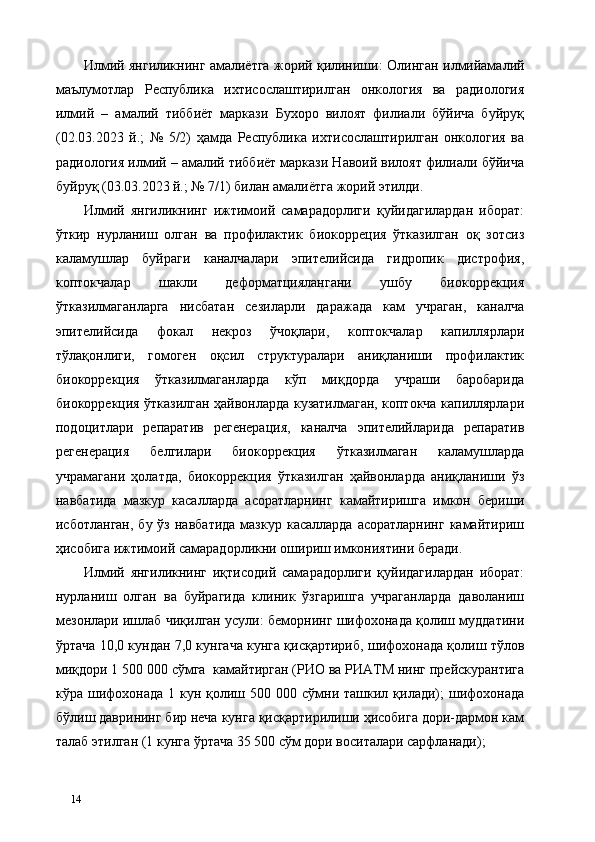 Илмий янгиликнинг амалиётга жорий қилиниши:   Олинган илмийамалий
маълумотлар   Республика   ихтисослаштирилган   онкология   ва   радиология
илмий   –   амалий   тиббиёт   маркази   Бухоро   вилоят   филиали   бўйича   буйруқ
(02.03.2023   й.;   №   5/2)   ҳамда   Республика   ихтисослаштирилган   онкология   ва
радиология илмий – амалий тиббиёт маркази Навоий вилоят филиали бўйича
буйруқ (03.03.2023 й.; № 7/1) билан амалиётга жорий этилди. 
Илмий   янгиликнинг   ижтимоий   самарадорлиги   қуйидагилардан   иборат:
ўткир   нурланиш   олган   ва   профилактик   биокорреция   ўтказилган   оқ   зотсиз
каламушлар   буйраги   каналчалари   эпителийсида   гидропик   дистрофия,
коптокчалар   шакли   деформaтциялангани   ушбу   биокоррекция
ўтказилмаганларга   нисбатан   сезиларли   даражада   кам   учраган,   каналча
эпителийсида   фокал   некроз   ўчоқлари,   коптокчалар   капиллярлари
тўлақонлиги,   гомоген   оқсил   структуралари   аниқланиши   профилактик
биокоррекция   ўтказилмаганларда   кўп   миқдорда   учраши   баробарида
биокоррекция ўтказилган ҳайвонларда кузатилмаган, коптокча капиллярлари
подоцитлари   репаратив   регенерaция,   каналча   эпителийларида   репаратив
регенерaция   белгилари   биокоррекция   ўтказилмаган   каламушларда
учрамагани   ҳолатда,   биокоррекция   ўтказилган   ҳайвонларда   аниқланиши   ўз
навбатида   мазкур   касалларда   асоратларнинг   камайтиришга   имкон   бериши
исботланган,  бу  ўз  навбатида  мазкур  касалларда  асоратларнинг   камайтириш
ҳисобига ижтимоий самарадорликни ошириш имкониятини беради. 
Илмий   янгиликнинг   иқтисодий   самарадорлиги   қуйидагилардан   иборат:
нурланиш   олган   ва   буйрагида   клиник   ўзгаришга   учраганларда   даволаниш
мезонлари ишлаб чиқилган усули: беморнинг шифохонада қолиш муддатини
ўртача 10,0 кундан 7,0 кунгача кунга қисқартириб, шифохонада қолиш тўлов
миқдори 1 500 000 сўмга  камайтирган (РИО ва РИАТМ нинг прейскурантига
кўра шифохонада  1 кун  қолиш  500 000  сўмни ташкил қилади);   шифохонада
бўлиш даврининг бир неча кунга қисқартирилиши ҳисобига дори-дармон кам
талаб этилган (1 кунга ўртача 35 500 сўм дори воситалари сарфланади);  
14   