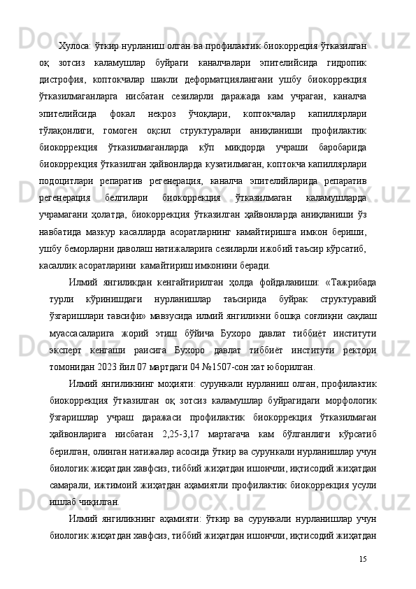 Хулоса:   ўткир нурланиш олган ва профилактик биокорреция ўтказилган
оқ   зотсиз   каламушлар   буйраги   каналчалари   эпителийсида   гидропик
дистрофия,   коптокчалар   шакли   деформaтциялангани   ушбу   биокоррекция
ўтказилмаганларга   нисбатан   сезиларли   даражада   кам   учраган,   каналча
эпителийсида   фокал   некроз   ўчоқлари,   коптокчалар   капиллярлари
тўлақонлиги,   гомоген   оқсил   структуралари   аниқланиши   профилактик
биокоррекция   ўтказилмаганларда   кўп   миқдорда   учраши   баробарида
биокоррекция ўтказилган ҳайвонларда кузатилмаган, коптокча капиллярлари
подоцитлари   репаратив   регенерaция,   каналча   эпителийларида   репаратив
регенерaция   белгилари   биокоррекция   ўтказилмаган   каламушларда
учрамагани   ҳолатда,   биокоррекция   ўтказилган   ҳайвонларда   аниқланиши   ўз
навбатида   мазкур   касалларда   асоратларнинг   камайтиришга   имкон   бериши,
ушбу беморларни даволаш натижаларига сезиларли ижобий таъсир кўрсатиб,
касаллик асоратларини  камайтириш имконини беради. 
Илмий   янгиликдан   кенгайтирилган   ҳолда   фойдаланиши:   «Тажрибада
турли   кўринишдаги   нурланишлар   таъсирида   буйрак   структуравий
ўзгаришлари   тавсифи»   мавзусида   илмий  янгиликни   бошқа   соғлиқни   сақлаш
муассасаларига   жорий   этиш   бўйича   Бухоро   давлат   тиббиёт   институти
эксперт   кенгаши   раисига   Бухоро   давлат   тиббиёт   институти   ректори
томонидан 2023 йил 07 мартдаги 04 №1507-сон хат юборилган. 
Илмий   янгиликнинг   моҳияти:   сурункали   нурланиш   олган,   профилактик
биокоррекция   ўтказилган   оқ   зотсиз   каламушлар   буйрагидаги   морфологик
ўзгаришлар   учраш   даражаси   профилактик   биокоррекция   ўтказилмаган
ҳайвонларига   нисбатан   2,25-3,17   мартагача   кам   бўлганлиги   кўрсатиб
берилган, олинган натижалар асосида ўткир ва сурункали нурланишлар учун
биологик жиҳатдан хавфсиз, тиббий жиҳатдан ишончли, иқтисодий жиҳатдан
самарали,   ижтимоий   жиҳатдан   аҳамиятли   профилактик   биокоррекция   усули
ишлаб чиқилган. 
Илмий   янгиликнинг   аҳамияти:   ўткир   ва   сурункали   нурланишлар   учун
биологик жиҳатдан хавфсиз, тиббий жиҳатдан ишончли, иқтисодий жиҳатдан
15 