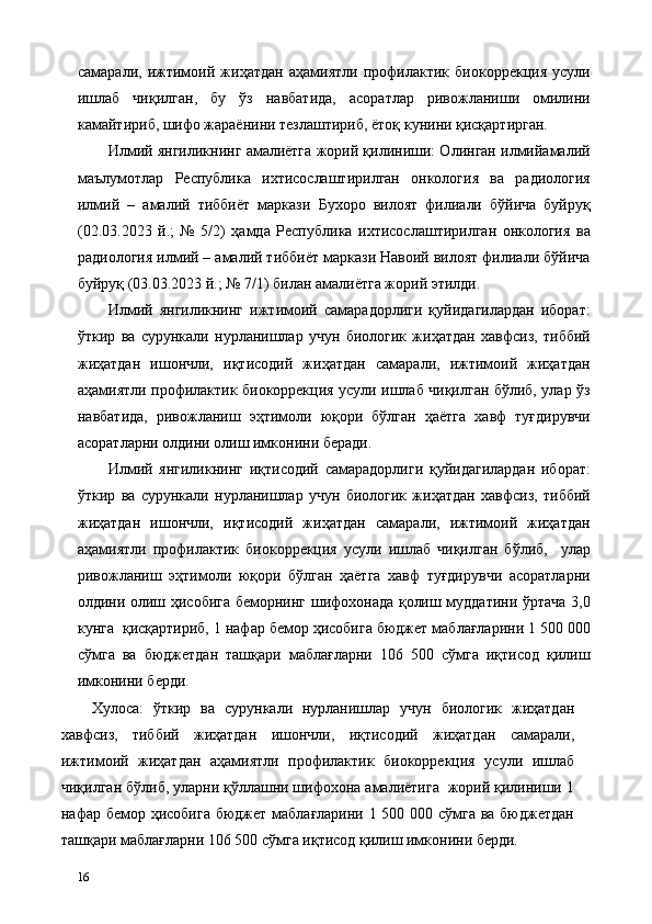 самарали,   ижтимоий   жиҳатдан   аҳамиятли   профилактик   биокоррекция   усули
ишлаб   чиқилган,   бу   ўз   навбатида,   асоратлар   ривожланиши   омилини
камайтириб, шифо жараёнини тезлаштириб, ётоқ кунини қисқартирган. 
Илмий янгиликнинг амалиётга жорий қилиниши: Олинган илмийамалий
маълумотлар   Республика   ихтисослаштирилган   онкология   ва   радиология
илмий   –   амалий   тиббиёт   маркази   Бухоро   вилоят   филиали   бўйича   буйруқ
(02.03.2023   й.;   №   5/2)   ҳамда   Республика   ихтисослаштирилган   онкология   ва
радиология илмий – амалий тиббиёт маркази Навоий вилоят филиали бўйича
буйруқ (03.03.2023 й.; № 7/1) билан амалиётга жорий этилди. 
Илмий   янгиликнинг   ижтимоий   самарадорлиги   қуйидагилардан   иборат:
ўткир   ва   сурункали   нурланишлар   учун   биологик   жиҳатдан   хавфсиз,   тиббий
жиҳатдан   ишончли,   иқтисодий   жиҳатдан   самарали,   ижтимоий   жиҳатдан
аҳамиятли профилактик биокоррекция усули ишлаб чиқилган бўлиб, улар ўз
навбатида,   ривожланиш   эҳтимоли   юқори   бўлган   ҳаётга   хавф   туғдирувчи
асоратларни олдини олиш имконини беради. 
Илмий   янгиликнинг   иқтисодий   самарадорлиги   қуйидагилардан   иборат:
ўткир   ва   сурункали   нурланишлар   учун   биологик   жиҳатдан   хавфсиз,   тиббий
жиҳатдан   ишончли,   иқтисодий   жиҳатдан   самарали,   ижтимоий   жиҳатдан
аҳамиятли   профилактик   биокоррекция   усули   ишлаб   чиқилган   бўлиб,     улар
ривожланиш   эҳтимоли   юқори   бўлган   ҳаётга   хавф   туғдирувчи   асоратларни
олдини олиш ҳисобига беморнинг шифохонада қолиш муддатини ўртача 3,0
кунга  қисқартириб, 1 нафар бемор ҳисобига бюджет маблағларини 1 500 000
сўмга   ва   бюджетдан   ташқари   маблағларни   106   500   сўмга   иқтисод   қилиш
имконини берди. 
Хулоса:   ўткир   ва   сурункали   нурланишлар   учун   биологик   жиҳатдан
хавфсиз,   тиббий   жиҳатдан   ишончли,   иқтисодий   жиҳатдан   самарали,
ижтимоий   жиҳатдан   аҳамиятли   профилактик   биокоррекция   усули   ишлаб
чиқилган бўлиб, уларни қўллашни шифохона амалиётига  жорий қилиниши 1
нафар бемор ҳисобига бюджет маблағларини 1 500 000 сўмга ва бюджетдан
ташқари маблағларни 106 500 сўмга иқтисод қилиш имконини берди. 
16   