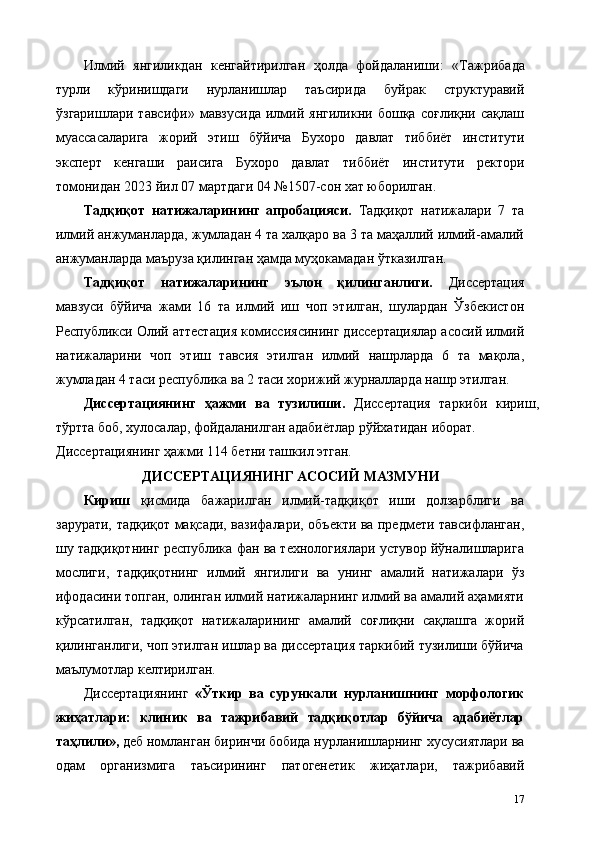 Илмий   янгиликдан   кенгайтирилган   ҳолда   фойдаланиши:   «Тажрибада
турли   кўринишдаги   нурланишлар   таъсирида   буйрак   структуравий
ўзгаришлари   тавсифи»   мавзусида   илмий   янгиликни   бошқа   соғлиқни   сақлаш
муассасаларига   жорий   этиш   бўйича   Бухоро   давлат   тиббиёт   институти
эксперт   кенгаши   раисига   Бухоро   давлат   тиббиёт   институти   ректори
томонидан 2023 йил 07 мартдаги 04 №1507-сон хат юборилган. 
Тадқиқот   натижаларининг   апробaцияси.   Тадқиқот   натижалари   7   та
илмий анжуманларда, жумладан 4 та халқаро ва 3 та маҳаллий илмий-амалий
анжуманларда маъруза қилинган ҳамда муҳокамадан ўтказилган. 
Тадқиқот   натижаларининг   эълон   қилинганлиги.   Диссертaция
мавзуси   бўйича   жами   16   та   илмий   иш   чоп   этилган,   шулардан   Ўзбекистон
Республикси Олий аттестaция комиссиясининг диссертaциялар асосий илмий
натижаларини   чоп   этиш   тавсия   этилган   илмий   нашрларда   6   та   мақола,
жумладан 4 таси республика ва 2 таси хорижий журналларда нашр этилган. 
Диссертaциянинг   ҳажми   ва   тузилиши.   Диссертaция   таркиби   кириш,
тўртта боб, хулосалар, фойдаланилган адабиётлар рўйхатидан иборат. 
Диссертaциянинг ҳажми 114 бетни ташкил этган. 
ДИССЕРТАЦИЯНИНГ АСОСИЙ МАЗМУНИ 
Кириш   қисмида   бажарилган   илмий-тадқиқот   иши   долзарблиги   ва
зарурати, тадқиқот мақсади, вазифалари, объекти ва предмети тавсифланган,
шу тадқиқотнинг республика фан ва технологиялари устувор йўналишларига
мослиги,   тадқиқотнинг   илмий   янгилиги   ва   унинг   амалий   натижалари   ўз
ифодасини топган, олинган илмий натижаларнинг илмий ва амалий аҳамияти
кўрсатилган,   тадқиқот   натижаларининг   амалий   соғлиқни   сақлашга   жорий
қилинганлиги, чоп этилган ишлар ва диссертация таркибий тузилиши бўйича
маълумотлар келтирилган. 
Диссертациянинг   «Ўткир   ва   сурункали   нурланишнинг   морфологик
жиҳатлари:   клиник   ва   тажрибавий   тадқиқотлар   бўйича   адабиётлар
таҳлили»,  деб номланган биринчи бобида нурланишларнинг хусусиятлари ва
одам   организмига   таъсирининг   патогенетик   жиҳатлари,   тажрибавий
17 