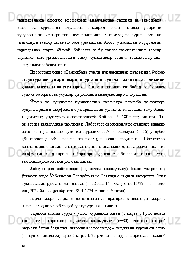тадқиқотларда   олинган   морфологик   маълумотлар   таҳлили   ва   тажрибада
ўткир   ва   сурункали   нурланиш   таъсирида   ички   аъзолар   ўзгариши
хусусиятлари   келтирилган,   нурланишнинг   организмдаги   турли   аъзо   ва
тизимларга  таъсир  даражаси  ҳам  ўрганилган.   Аммо, ўтказилган   морфологик
тадқиқотлар   етарли   бўлмай,   буйракка   ушбу   ташқи   таъсирларнинг   таъсир
даражаси   кам   ўрганилганлиги   ушбу   йўналишлар   бўйича   тадқиқотларнинг
долзарблигини белгилаган.      
Диссертациянинг   «Тажрибада турли нурланишлар таъсирида буйрак
структуравий   ўзгаришларини   ўрганиш   бўйича   тадқиқотлар   дизайни,
ҳажми, материал ва усуллари»   деб номланган иккинчи бобида ушбу мавзу
бўйича материал ва усуллар тўғрисидаги маълумотлар келтирилган. 
Ўткир   ва   сурункали   нурланишлар   таъсирида   тажриба   ҳайвонлари
буйракларидаги   морфологик   ўзгаришларни   ўрганиш   мақсадида   тажрибавий
тадқиқотлар учун эркак жинсига мансуб, 3 ойлик 160-180 г оғирликдаги 90 та
оқ зотсиз каламушлар танланган. Лаборатория ҳайвонлари стандарт виварий
озиқ-овқат   рaционини   тузишда   Нуралиев   Н.А.   ва   ҳаммуал.   (2016)   услубий
қўлланмасида   кўрсатилган   тавсиялардан   келиб   чиқилган.   Лаборатория
ҳайвонларини сақлаш, жонсизлантириш ва анатомик ёришда барча биологик
хавфсизлик   қоидалари   ва   лаборатория   ҳайвонлари   билан   ишлашнинг   этик
тамойилларига қатъий риоя қилинган. 
Лаборатория   ҳайвонлари   (оқ   зотсиз   каламушлар)   билан   тажрибалар
ўтказиш   учун   Ўзбекистон   Республикаси   Соғлиқни   сақлаш   вазирлиги   Этик
қўмитасидан рухсатнома олинган (2022 йил 14 декабрдаги 11/25-сон расмий
хат, 2022 йил 22 декабрдаги  8/14-1724-сонли баённома). 
Барча   тажрибаларга   жалб   қилинган   лаборатория   ҳайвонлари   тажриба
вазифаларидан келиб чиқиб, уч гуруҳга ажратилган: 
биринчи   асосий   гуруҳ   -   ўткир   нурланиш   олган   (1   марта   5   Грей   дозада
тотал   нурлантирилган)   оқ   зотсиз   каламушлар   (n=30)   стандарт   виварий
рaциони билан боқилган; иккинчи асосий гуруҳ – сурункали нурланиш олган
(20 кун давомида ҳар куни 1 марта 0,2 Грей дозада нурлантирилган – жами 4
18   