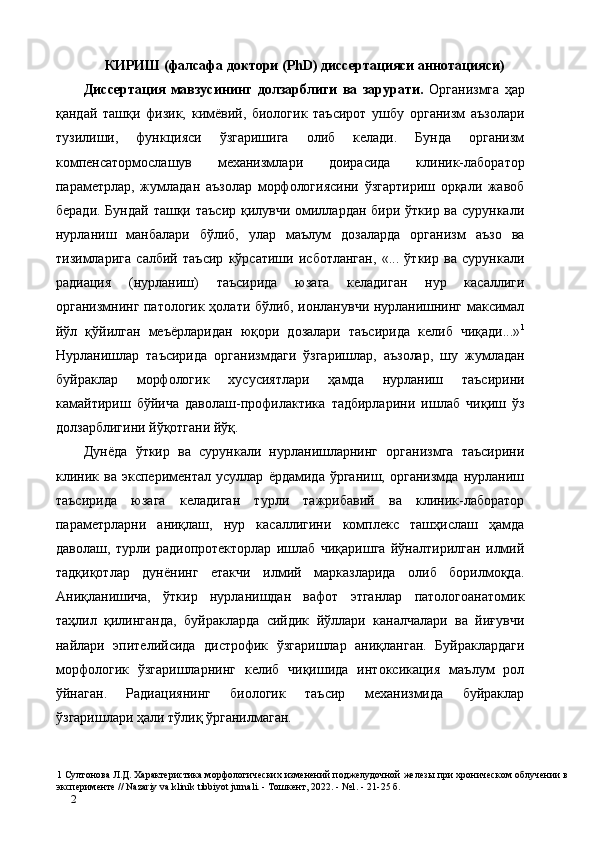 КИРИШ (фалсафа доктори (PhD) диссертацияси аннотацияси) 
Диссертaция   мавзусининг   долзарблиги   ва   зарурати.   Организмга   ҳар
қандай   ташқи   физик,   кимёвий,   биологик   таъсирот   ушбу   организм   аъзолари
тузилиши,   функцияси   ўзгаришига   олиб   келади.   Бунда   организм
компенсатормослашув   механизмлари   доирасида   клиник-лаборатор
параметрлар,   жумладан   аъзолар   морфологиясини   ўзгартириш   орқали   жавоб
беради. Бундай ташқи таъсир қилувчи омиллардан бири ўткир ва сурункали
нурланиш   манбалари   бўлиб,   улар   маълум   дозаларда   организм   аъзо   ва
тизимларига   салбий   таъсир   кўрсатиши   исботланган,   «...   ўткир   ва   сурункали
радиaция   (нурланиш)   таъсирида   юзага   келадиган   нур   касаллиги
организмнинг патологик ҳолати бўлиб, ионланувчи нурланишнинг максимал
йўл   қўйилган   меъёрларидан   юқори   дозалари   таъсирида   келиб   чиқади...» 1
Нурланишлар   таъсирида   организмдаги   ўзгаришлар,   аъзолар,   шу   жумладан
буйраклар   морфологик   хусусиятлари   ҳамда   нурланиш   таъсирини
камайтириш   бўйича   даволаш-профилактика   тадбирларини   ишлаб   чиқиш   ўз
долзарблигини йўқотгани йўқ.  
Дунёда   ўткир   ва   сурункали   нурланишларнинг   организмга   таъсирини
клиник   ва   экспериментал   усуллар   ёрдамида   ўрганиш,   организмда   нурланиш
таъсирида   юзага   келадиган   турли   тажрибавий   ва   клиник-лаборатор
параметрларни   аниқлаш,   нур   касаллигини   комплекс   ташҳислаш   ҳамда
даволаш,   турли   радиопротекторлар   ишлаб   чиқаришга   йўналтирилган   илмий
тадқиқотлар   дунёнинг   етакчи   илмий   марказларида   олиб   борилмоқда.
Аниқланишича,   ўткир   нурланишдан   вафот   этганлар   патологоанатомик
таҳлил   қилинганда,   буйракларда   сийдик   йўллари   каналчалари   ва   йиғувчи
найлари   эпителийсида   дистрофик   ўзгаришлар   аниқланган.   Буйраклардаги
морфологик   ўзгаришларнинг   келиб   чиқишида   интоксикaция   маълум   рол
ўйнаган.   Радиaциянинг   биологик   таъсир   механизмида   буйраклар
ўзгаришлари ҳали тўлиқ ўрганилмаган. 
1  Султонова Л.Д. Характеристика морфологических изменений поджелудочной железы при хроническом облучении в
эксперименте // Nazariy va klinik tibbiyot jurnali. - Тошкент, 2022. - №1. - 21-25 б. 
2   