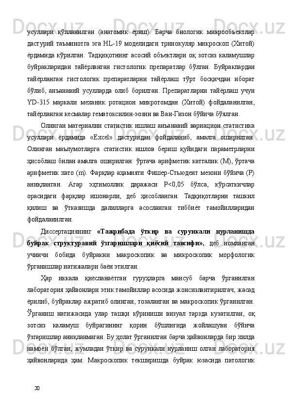 усуллари   қўлланилган   (анатомик   ёриш).   Барча   биологик   микрообъектлар
дастурий   таъминотга   эга   HL-19   моделидаги   тринокуляр   микроскоп   (Хитой)
ёрдамида   кўрилган.   Тадқиқотнинг   асосий   объектлари   оқ   зотсиз   каламушлар
буйракларидан   тайёрланган   гистологик   препаратлар   бўлган.   Буйраклардан
тайёрланган   гистологик   препаратларни   тайёрлаш   тўрт   босқичдан   иборат
бўлиб,   анъанавий   усулларда   олиб   борилган.   Препаратларни   тайёрлаш   учун
YD-315   маркали   механик   ротaцион   микротомдан   (Хитой)   фойдаланилган,
тайёрланган кесмалар гематоксилин-эозин ва Ван-Гизон бўйича бўялган. 
Олинган материални статистик ишлаш анъанавий вариaцион статистика
усуллари   ёрдамида   «Excel»   дастуридан   фойдаланиб,   амалга   оширилган.
Олинган   маълумотларга   статистик   ишлов   бериш   қуйидаги   параметрларни
ҳисоблаш   билан   амалга   оширилган:   ўртача   арифметик   катталик   (М),   ўртача
арифметик хато (m). Фарқлар аҳамияти Фишер-Стьюдент мезони бўйича (P)
аниқланган.   Агар   эҳтимоллик   даражаси   P<0,05   бўлса,   кўрсаткичлар
орасидаги   фарқлар   ишонарли,   деб   ҳисобланган.   Тадқиқотларни   ташкил
қилиш   ва   ўтказишда   далилларга   асосланган   тиббиёт   тамойилларидан
фойдаланилган. 
Диссертациянинг   «Тажрибада   ўткир   ва   сурункали   нурланишда
буйрак   структуравий   ўзгаришлари   қиёсий   тавсифи»,   деб   номланган
учинчи   бобида   буйракни   макроскопик   ва   микроскопик   морфологик
ўрганишлар натижалари баён этилган.   
Ҳар   иккала   қиёсланаётган   гуруҳларга   мансуб   барча   ўрганилган
лаборатория ҳайвонлари этик тамойиллар асосида жонсизлантирилгач, жасад
ёрилиб, буйраклар ажратиб олинган, тозаланган ва макроскопик ўрганилган.
Ўрганиш   натижасида   улар   ташқи   кўриниши   визуал   тарзда   кузатилган,   оқ
зотсиз   каламуш   буйрагининг   қорин   бўшлиғида   жойлашуви   бўйича
ўзгаришлар аниқланмаган. Бу ҳолат ўрганилган барча ҳайвонларда бир хилда
намоён   бўлган,   жумладан   ўткир   ва   сурункали   нурланиш   олган   лаборатория
ҳайвонларида   ҳам.   Макроскопик   текширишда   буйрак   юзасида   патологик
20   