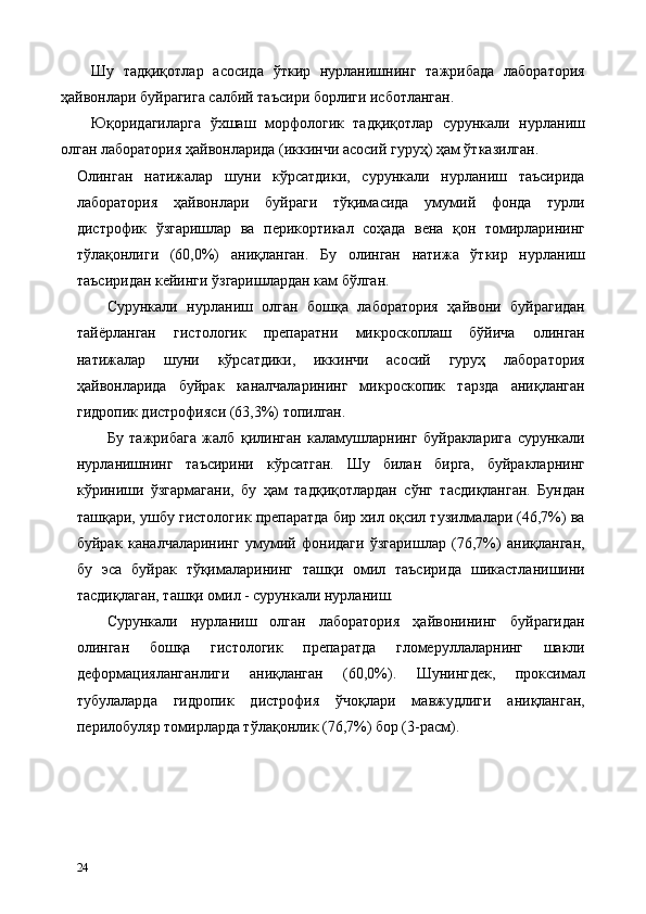 Шу   тадқиқотлар   асосида   ўткир   нурланишнинг   тажрибада   лаборатория
ҳайвонлари буйрагига салбий таъсири борлиги исботланган.  
Юқоридагиларга   ўхшаш   морфологик   тадқиқотлар   сурункали   нурланиш
олган лаборатория ҳайвонларида (иккинчи асосий гуруҳ) ҳам ўтказилган. 
Олинган   натижалар   шуни   кўрсатдики,   сурункали   нурланиш   таъсирида
лаборатория   ҳайвонлари   буйраги   тўқимасида   умумий   фонда   турли
дистрофик   ўзгаришлар   ва   перикортикал   соҳада   вена   қон   томирларининг
тўлақонлиги   (60,0%)   аниқланган.   Бу   олинган   натижа   ўткир   нурланиш
таъсиридан кейинги ўзгаришлардан кам бўлган. 
Сурункали   нурланиш   олган   бошқа   лаборатория   ҳайвони   буйрагидан
тайёрланган   гистологик   препаратни   микроскоплаш   бўйича   олинган
натижалар   шуни   кўрсатдики,   иккинчи   асосий   гуруҳ   лаборатория
ҳайвонларида   буйрак   каналчаларининг   микроскопик   тарзда   аниқланган
гидропик дистрофияси (63,3%) топилган. 
Бу   тажрибага   жалб   қилинган   каламушларнинг   буйракларига   сурункали
нурланишнинг   таъсирини   кўрсатган.   Шу   билан   бирга,   буйракларнинг
кўриниши   ўзгармагани,   бу   ҳам   тадқиқотлардан   сўнг   тасдиқланган.   Бундан
ташқари, ушбу гистологик препаратда бир хил оқсил тузилмалари (46,7%) ва
буйрак   каналчаларининг   умумий   фонидаги   ўзгаришлар   (76,7%)   аниқланган,
бу   эса   буйрак   тўқималарининг   ташқи   омил   таъсирида   шикастланишини
тасдиқлаган, ташқи омил - сурункали нурланиш. 
Сурункали   нурланиш   олган   лаборатория   ҳайвонининг   буйрагидан
олинган   бошқа   гистологик   препаратда   гломеруллаларнинг   шакли
деформaцияланганлиги   аниқланган   (60,0%).   Шунингдек,   проксимал
тубулаларда   гидропик   дистрофия   ўчоқлари   мавжудлиги   аниқланган,
перилобуляр томирларда тўлақонлик (76,7%) бор (3-расм). 
 
24   