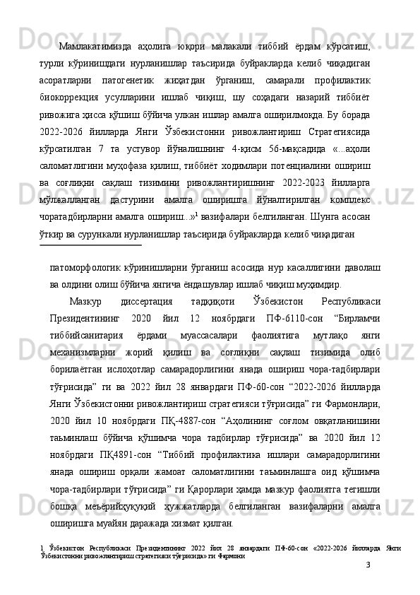 Мамлакатимизда   аҳолига   юқори   малакали   тиббий   ёрдам   кўрсатиш,
турли   кўринишдаги   нурланишлар   таъсирида   буйракларда   келиб   чиқадиган
асоратларни   патогенетик   жиҳатдан   ўрганиш,   самарали   профилактик
биокоррекция   усулларини   ишлаб   чиқиш,   шу   соҳадаги   назарий   тиббиёт
ривожига ҳисса қўшиш бўйича улкан ишлар амалга оширилмоқда. Бу борада
2022-2026   йилларда   Янги   Ўзбекистонни   ривожлантириш   Стратегиясида
кўрсатилган   7   та   устувор   йўналишнинг   4-қисм   56-мақсадида   «...аҳоли
саломатлигини  муҳофаза   қилиш,   тиббиёт   ходимлари  потенциалини   ошириш
ва   соғлиқни   сақлаш   тизимини   ривожлантиришнинг   2022-2023   йилларга
мўлжалланган   дастурини   амалга   оширишга   йўналтирилган   комплекс
чоратадбирларни амалга ошириш...» 1  
вазифалари белгиланган. Шунга асосан
ўткир ва сурункали нурланишлар таъсирида буйракларда келиб чиқадиган 
 
патоморфологик   кўринишларни   ўрганиш   асосида   нур   касаллигини   даволаш
ва олдини олиш бўйича янгича ёндашувлар ишлаб чиқиш муҳимдир. 
Мазкур   диссертaция   тадқиқоти   Ўзбекистон   Республикаси
Президентининг   2020   йил   12   ноябрдаги   ПФ-6110-сон   “Бирламчи
тиббийсанитария   ёрдами   муассасалари   фаолиятига   мутлақо   янги
механизмларни   жорий   қилиш   ва   соғлиқни   сақлаш   тизимида   олиб
борилаётган   ислоҳотлар   самарадорлигини   янада   ошириш   чора-тадбирлари
тўғрисида”   ги   ва   2022   йил   28   январдаги   ПФ-60-сон   “2022-2026   йилларда
Янги Ўзбекистонни ривожлантириш стратегияси тўғрисида” ги Фармонлари,
2020   йил   10   ноябрдаги   ПҚ-4887-сон   “Аҳолининг   соғлом   овқатланишини
таьминлаш   бўйича   қўшимча   чора   тадбирлар   тўғрисида”   ва   2020   йил   12
ноябрдаги   ПҚ4891-сон   “Тиббий   профилактика   ишлари   самарадорлигини
янада   ошириш   орқали   жамоат   саломатлигини   таъминлашга   оид   қўшимча
чора-тадбирлари  тўғрисида”   ги  Қарорлари  ҳамда  мазкур  фаолиятга  тегишли
бошқа   меъёрийҳуқуқий   ҳужжатларда   белгиланган   вазифаларни   амалга
оширишга муайян даражада хизмат қилган. 
1   Ўзбекистон   Республикаси   Президентининг   2022   йил   28   январдаги   ПФ-60-сон   «2022-2026   йилларда   Янги
Ўзбекистонни ривожлантириш стратегияси тўғрисида» ги Фармони 
3 