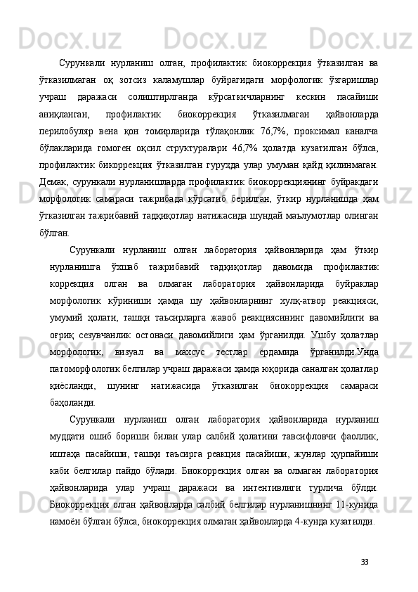  
Сурункали   нурланиш   олган,   профилактик   биокоррекция   ўтказилган   ва
ўтказилмаган   оқ   зотсиз   каламушлар   буйрагидаги   морфологик   ўзгаришлар
учраш   даражаси   солиштирлганда   кўрсаткичларнинг   кескин   пасайиши
аниқланган,   профилактик   биокоррекция   ўтказилмаган   ҳайвонларда
перилобуляр   вена   қон   томирларида   тўлақонлик   76,7%,   проксимал   каналча
бўлакларида   гомоген   оқсил   структуралари   46,7%   ҳолатда   кузатилган   бўлса,
профилактик   бикоррекция   ўтказилган   гуруҳда   улар   умуман   қайд   қилинмаган.
Демак,   сурункали   нурланишларда   профилактик   биокоррекциянинг   буйракдаги
морфологик   самараси   тажрибада   кўрсатиб   берилган,   ўткир   нурланишда   ҳам
ўтказилган тажрибавий тадқиқотлар натижасида шундай маълумотлар олинган
бўлган. 
Сурункали   нурланиш   олган   лаборатория   ҳайвонларида   ҳам   ўткир
нурланишга   ўхшаб   тажрибавий   тадқиқотлар   давомида   профилактик
коррекция   олган   ва   олмаган   лаборатория   ҳайвонларида   буйраклар
морфологик   кўриниши   ҳамда   шу   ҳайвонларнинг   хулқ-атвор   реакцияси,
умумий   ҳолати,   ташқи   таъсирларга   жавоб   реакциясининг   давомийлиги   ва
оғриқ   сезувчанлик   остонаси   давомийлиги   ҳам   ўрганилди.   Ушбу   ҳолатлар
морфологик,   визуал   ва   махсус   тестлар   ёрдамида   ўрганилди.Унда
патоморфологик белгилар учраш даражаси ҳамда юқорида саналган ҳолатлар
қиёсланди,   шунинг   натижасида   ўтказилган   биокоррекция   самараси
баҳоланди. 
Сурункали   нурланиш   олган   лаборатория   ҳайвонларида   нурланиш
муддати   ошиб   бориши   билан   улар   салбий   ҳолатини   тавсифловчи   фаоллик,
иштаҳа   пасайиши,   ташқи   таъсирга   реакция   пасайиши,   жунлар   ҳурпайиши
каби   белгилар   пайдо   бўлади.   Биокоррекция   олган   ва   олмаган   лаборатория
ҳайвонларида   улар   учраш   даражаси   ва   интентивлиги   турлича   бўлди.
Биокоррекция   олган   ҳайвонларда  салбий   белгилар  нурланишнинг  11-кунида
намоён бўлган бўлса, биокоррекция олмаган ҳайвонларда 4-кунда кузатилди.
33 