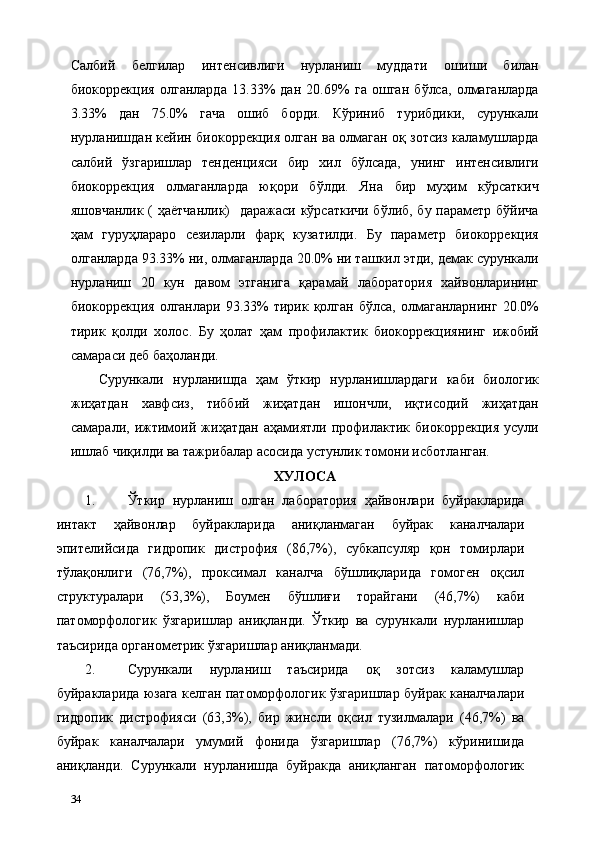Салбий   белгилар   интенсивлиги   нурланиш   муддати   ошиши   билан
биокоррекция   олганларда   13.33%   дан   20.69%   га   ошган   бўлса,   олмаганларда
3.33%   дан   75.0%   гача   ошиб   борди.   Кўриниб   турибдики,   сурункали
нурланишдан кейин биокоррекция олган ва олмаган оқ зотсиз каламушларда
салбий   ўзгаришлар   тенденцияси   бир   хил   бўлсада,   унинг   интенсивлиги
биокоррекция   олмаганларда   юқори   бўлди.   Яна   бир   муҳим   кўрсаткич
яшовчанлик ( ҳаётчанлик)    даражаси кўрсаткичи бўлиб, бу параметр бўйича
ҳам   гуруҳлараро   сезиларли   фарқ   кузатилди.   Бу   параметр   биокоррекция
олганларда 93.33% ни, олмаганларда 20.0% ни ташкил этди, демак сурункали
нурланиш   20   кун   давом   этганига   қарамай   лаборатория   хайвонларининг
биокоррекция  олганлари   93.33%  тирик  қолган   бўлса,  олмаганларнинг  20.0%
тирик   қолди   холос.   Бу   ҳолат   ҳам   профилактик   биокоррекциянинг   ижобий
самараси деб баҳоланди. 
Сурункали   нурланишда   ҳам   ўткир   нурланишлардаги   каби   биологик
жиҳатдан   хавфсиз,   тиббий   жиҳатдан   ишончли,   иқтисодий   жиҳатдан
самарали,   ижтимоий   жиҳатдан   аҳамиятли   профилактик   биокоррекция   усули
ишлаб чиқилди ва тажрибалар асосида устунлик томони исботланган.     
ХУЛОСА 
1. Ўткир   нурланиш   олган   лаборатория   ҳайвонлари   буйракларида
интакт   ҳайвонлар   буйракларида   аниқланмаган   буйрак   каналчалари
эпителийсида   гидропик   дистрофия   (86,7%),   субкапсуляр   қон   томирлари
тўлақонлиги   (76,7%),   проксимал   каналча   бўшлиқларида   гомоген   оқсил
структуралари   (53,3%),   Боумен   бўшлиғи   торайгани   (46,7%)   каби
патоморфологик   ўзгаришлар   аниқланди.   Ўткир   ва   сурункали   нурланишлар
таъсирида органометрик ўзгаришлар аниқланмади. 
2. Сурункали   нурланиш   таъсирида   оқ   зотсиз   каламушлар
буйракларида юзага келган патоморфологик ўзгаришлар буйрак каналчалари
гидропик   дистрофияси   (63,3%),   бир   жинсли   оқсил   тузилмалари   (46,7%)   ва
буйрак   каналчалари   умумий   фонида   ўзгаришлар   (76,7%)   кўринишида
аниқланди.   Сурункали   нурланишда   буйракда   аниқланган   патоморфологик
34   