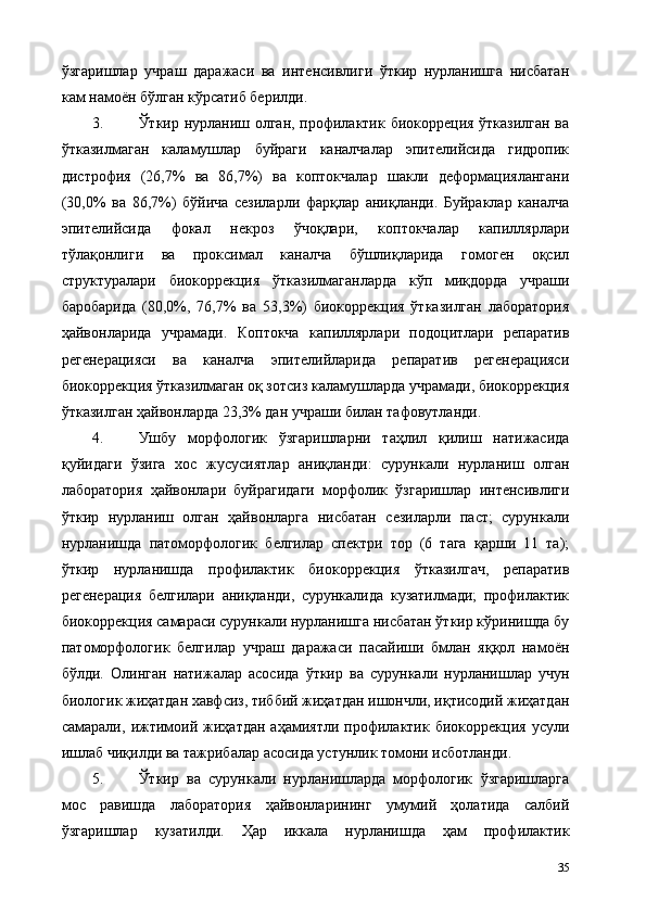 ўзгаришлар   учраш   даражаси   ва   интенсивлиги   ўткир   нурланишга   нисбатан
кам намоён бўлган кўрсатиб берилди.  
3. Ўткир нурланиш олган, профилактик биокорреция ўтказилган ва
ўтказилмаган   каламушлар   буйраги   каналчалар   эпителийсида   гидропик
дистрофия   (26,7%   ва   86,7%)   ва   коптокчалар   шакли   деформaциялангани
(30,0%   ва   86,7%)   бўйича   сезиларли   фарқлар   аниқланди.   Буйраклар   каналча
эпителийсида   фокал   некроз   ўчоқлари,   коптокчалар   капиллярлари
тўлақонлиги   ва   проксимал   каналча   бўшлиқларида   гомоген   оқсил
структуралари   биокоррекция   ўтказилмаганларда   кўп   миқдорда   учраши
баробарида   (80,0%,   76,7%   ва   53,3%)   биокоррекция   ўтказилган   лаборатория
ҳайвонларида   учрамади.   Коптокча   капиллярлари   подоцитлари   репаратив
регенерaцияси   ва   каналча   эпителийларида   репаратив   регенерaцияси
биокоррекция ўтказилмаган оқ зотсиз каламушларда учрамади, биокоррекция
ўтказилган ҳайвонларда 23,3% дан учраши билан тафовутланди.  
4. Ушбу   морфологик   ўзгаришларни   таҳлил   қилиш   натижасида
қуйидаги   ўзига   хос   жусусиятлар   аниқланди:   сурункали   нурланиш   олган
лаборатория   ҳайвонлари   буйрагидаги   морфолик   ўзгаришлар   интенсивлиги
ўткир   нурланиш   олган   ҳайвонларга   нисбатан   сезиларли   паст;   сурункали
нурланишда   патоморфологик   белгилар   спектри   тор   (6   тага   қарши   11   та);
ўткир   нурланишда   профилактик   биокоррекция   ўтказилгач,   репаратив
регенерaция   белгилари   аниқланди,   сурункалида   кузатилмади;   профилактик
биокоррекция самараси сурункали нурланишга нисбатан ўткир кўринишда бу
патоморфологик   белгилар   учраш   даражаси   пасайиши   бмлан   яққол   намоён
бўлди.   Олинган   натижалар   асосида   ўткир   ва   сурункали   нурланишлар   учун
биологик жиҳатдан хавфсиз, тиббий жиҳатдан ишончли, иқтисодий жиҳатдан
самарали,   ижтимоий   жиҳатдан   аҳамиятли   профилактик   биокоррекция   усули
ишлаб чиқилди ва тажрибалар асосида устунлик томони исботланди. 
5. Ўткир   ва   сурункали   нурланишларда   морфологик   ўзгаришларга
мос   равишда   лаборатория   ҳайвонларининг   умумий   ҳолатида   салбий
ўзгаришлар   кузатилди.   Ҳар   иккала   нурланишда   ҳам   профилактик
35 