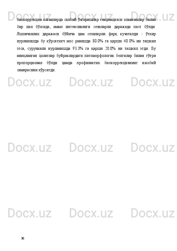 биокоррекция олганларда салбий ўзгаришлар тенденцияси олмаганлар билан
бир   хил   бўлсада,   аммо   интенсивлиги   сезиларли   даражада   паст   бўлди.
Яшовчанлик   даражаси   бўйича   ҳам   сезиларли   фарқ   кузатилди   -   ўткир
нурланишда   бу   кўрсаткич   мос   равишда   80.0%   га   қарши   40.0%   ни   ташкил
этса,   сурункали   нурланишда   93.3%   га   қарши   20.0%   ни   ташкил   этди.   Бу
аниқланган   ҳолатлар   буйраклардаги   патоморфологик   белгилар   билан   тўғри
пропорционал   бўлди   ҳамда   профилактик   биокоррекциянинг   ижобий
самарасини кўрсатди. 
 
 
 
 
 
 
   
36   