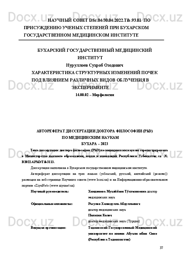 НАУЧНЫЙ СОВЕТ DSc.04/30.04.2022.Tib.93.01  ПО 
ПРИСУЖДЕНИЮ УЧЕНЫХ СТЕПЕНЕЙ ПРИ БУХАРСКОМ 
ГОСУДАРСТВЕННОМ МЕДИЦИНСКОМ ИНСТИТУТЕ 
БУХАРСКИЙ ГОСУДАРСТВЕННЫЙ МЕДИЦИНСКИЙ 
ИНСТИТУТ 
Нуруллоев Сухроб Озодович 
ХАРАКТЕРИСТИКА СТРУКТУРНЫХ ИЗМЕНЕНИЙ ПОЧЕК 
ПОД ВЛИЯНИЕМ РАЗЛИЧНЫХ ВИДОВ ОБЛУЧЕНИЯ В
ЭКСПЕРИМЕНТЕ 
14.00.02 – Морфология  
 
 
 
 
АВТОРЕФЕРАТ ДИССЕРТАЦИИ ДОКТОРА ФИЛОСОФИИ (PhD)  
ПО МЕДИЦИНСКИМ НАУКАМ 
БУХАРА – 2023  
Тема диссертации доктора философии (PhD) по медицинским наукам зарегистрирована
в   Министерстве   высшего   образования,   науки   и   инноваций   Республики   Узбекистан   за     №
B2022.4.PhD/Tib3113. 
Диссертация выполнена в Бухарском государственном медицинском институте. 
Автореферат   диссертации   на   трех   языках   (узбекский,   русский,   английский   (резюме))
размещен на веб-странице Научного совета (www.bsmi.uz) и на Информационно-образовательном
портале «ZiyoNet» (www.ziyonet.uz). 
Научный руководитель:   Хамдамова Муҳайёхон Тўхтасиновна  доктор
медицинских наук 
Официальные оппоненты:   Расулов Хамидулла Абдуллаевич 
доктор медицинских наук 
Папатия Келеч 
доктор медицинских наук (Турция) 
Ведущая организация:   Таджикский Государсвенный Медицинский
университет   по   имени   Абуали   ибни   Сино
(Республика Таджикистан) 
37 