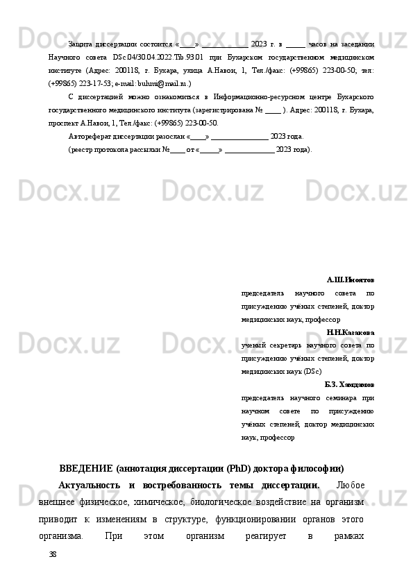 Защита   диссертации   состоится   «____»   ____________   2023   г.   в   _____   часов   на   заседании
Научного   совета   DSc.04/30.04.2022.Tib.93.01   при   Бухарском   государственном   медицинском
институте   (Адрес:   200118,   г.   Бухара,   улица   А.Навои,   1,   Тел./факс:   (+99865)   223-00-50;   тел:
(+99865) 223-17-53; e-mail: buhmi@mail.ru.) 
С   диссертацией   можно   ознакомиться   в   Информационно-ресурсном   центре   Бухарского
государственного медицинского института (зарегистрирована № ____ ). Адрес: 200118, г. Бухара,
проспект А.Навои, 1, Тел./факс: (+99865) 223-00-50. 
Автореферат диссертации разослан «____» _______________ 2023 года.  
(реестр протокола рассылки №____ от «_____» _____________ 2023 года). 
 
 
 
 
 
 
 
А.Ш.Иноятов 
председатель   научного   совета   по
присуждению   учёных   степеней,   доктор
медицинских наук, профессор 
Н.Н.Казакова
ученый   секретарь   научного   совета   по
присуждению   учёных   степеней,   доктор
медицинских наук (DSc) 
Б.З. Хамдамов
председатель   научного   семинара   при
научном   совете   по   присуждению
учёных   степеней,   доктор   медицинских
наук, профессор 
 
ВВЕДЕНИЕ (аннотация диссертации (PhD) доктора философии) 
Актуальность   и   востребованность   темы   диссертации.     Любое
внешнее   физическое,   химическое,   биологическое   воздействие   на   организм
приводит   к   изменениям   в   структуре,   функционировании   органов   этого
организма.   При   этом   организм   реагирует   в   рамках
38   