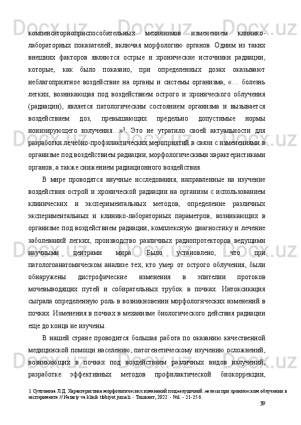компенсаторноприспособительных   механизмов   изменением   клинико-
лабораторных   показателей,   включая   морфологию   органов.   Одним   из   таких
внешних   факторов   являются   острые   и   хронические   источники   радиации,
которые,   как   было   показано,   при   определенных   дозах   оказывают
неблагоприятное   воздействие   на   органы   и   системы   организма,   «....   болезнь
легких,   возникающая   под   воздействием   острого   и   хронического   облучения
(радиации),   является   патологическим   состоянием   организма   и   вызывается
воздействием   доз,   превышающих   предельно   допустимые   нормы
ионизирующего   излучения…» 1
.   Это   не   утратило   своей   актуальности   для
разработки лечебно-профилактических мероприятий в связи с изменениями в
организме под воздействием радиации, морфологическими характеристиками
органов, а также снижением радиационного воздействия. 
В   мире   проводятся   научные   исследования,   направленные   на   изучение
воздействия   острой   и   хронической   радиации   на   организм   с   использованием
клинических   и   экспериментальных   методов,   определение   различных
экспериментальных   и   клинико-лабораторных   параметров,   возникающих   в
организме под воздействием  радиации, комплексную диагностику и лечение
заболеваний   легких,   производство   различных   радиопротекторов   ведущими
научными   центрами   мира.   Было   установлено,   что   при
патологоанатомическом   анализе   тех,   кто   умер   от   острого   облучения,   были
обнаружены   дистрофические   изменения   в   эпителии   протоков
мочевыводящих   путей   и   собирательных   трубок   в   почках.   Интоксикация
сыграла определенную роль в возникновении морфологических изменений в
почках. Изменения в почках в механизме биологического действия радиации
еще до конца не изучены. 
В   нашей   стране   проводится   большая   работа   по   оказанию   качественной
медицинской помощи населению, патогенетическому изучению осложнений,
возникающих   в   почках   под   воздействием   различных   видов   излучений,
разработке   эффективных   методов   профилактической   биокоррекции,
1  Султонова Л.Д. Характеристика морфологических изменений поджелудочной железы при хроническом облучении в
эксперименте // Nazariy va klinik tibbiyot jurnali. - Тошкент, 2022. - №1. - 21-25 б. 
39 