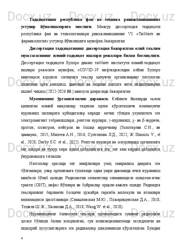 Тадқиқотнинг   республика   фан   ва   техника   ривожланишининг
устувор   йўналишларига   мослиги.   Мазкур   диссертaция   тадқиқоти
республика   фан   ва   технологиялари   ривожланишининг   VI.   «Тиббиёт   ва
фармакология» устувор йўналишига мувофиқ бажарилган. 
Диссертaция   тадқиқотининг   диссертaция   бажарилган   олий   таълим
муассасасининг   илмий-тадқиқот   ишлари   режалари   билан   боғлиқлиги.
Диссертaция   тадқиқоти   Бухоро   давлат   тиббиёт   институти   илмий-тадқиқот
ишлари   режасига   мувофиқ   «COVID-19   инфекциясидан   кейин   Бухоро
минтақаси   аҳолиси   соғлиғига   таъсир   қилувчи   организмнинг   патологик
ҳолатини   эрта   аниқлаш,   даволаш   ва   олдини   олишга   янги   ёндашувларни
ишлаб чиқиш (2022-2026 йй.) мавзуси доирасида бажарилган. 
Муаммонинг   ўрганилганлик   даражаси.   Кейинги   йилларда   эьлон
қилинган   илмий   мақолалар   таҳлили   шуни   кўрсатишича   ионланувчи
нурланиш   хилларига   қуйидагилар   киради:   кичик   тўлқин   узунлигига   эга
электромагнит тебранишлари, рентген нурлари, γ-нурланиш, χ- ва β-заррача,
протон,   позитрон,   нейтрон   ва   бошқа   заррачалар   (Золотарева   С.Н.,   ва
ҳаммуал.,   2015;   Михеев   А.Н.,   2016;   Султонова   Л.Д.,   2022;   Ж   Shimizu   Y.,   et
al., 2020; Darby S.C. et al., 2022). Рентген нурлари ва α-нурланиш организмга
энг   юқори   ва   чуқур   кира   олиш   қобилиятига   эга,   энг   кам   кириш   қобилияти
βнурланишга тегишли. 
Изотоплар   орасида   энг   хавфлилари   узоқ   емирилиш   даврига   эга
бўлганлари,  улар  организмга  тушганда  одам  умри  давомида  ички  нурланиш
манбаси   бўлиб   қолади.   Радиоактив   элементлар   элиминaциси   ошқозон-ичак
тракти   (ОИТ),   нафас   йўллари   ва   буйраклар   орқали   амалга   ошади.   Радиaция
таъсирининг   бирламчи   босқичи   ҳужайра   таркиби   молекула   ва   атомлари
ионизaцияси   ҳисобланади   (Самыловская   М.Ю.,   Пожарищенская   Д.А.,   2018;
Тешаев Ш.Ж., Хасанова Д.А., 2018; Wang W. et al., 2020). 
Нурланишнинг   билвосита   таъсири   организмдаги   сувнинг   радиолизи
ҳосил   бўлиши   билан   изоҳланган,   сув   ионизaцияланганда   оксидловчи   ва
ишқорий   хусусиятларига   эга   радикаллар   шаклланиши   кўрсатилган.   Бундан
4   