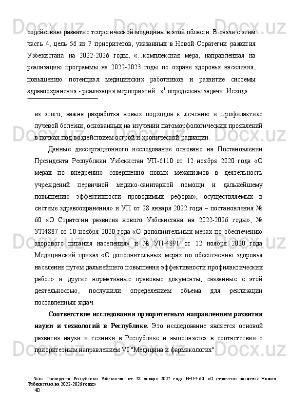 содействию развитие теоретической медицины в этой области. В связи с этим
часть   4,   цель   56   из   7   приоритетов,   указанных   в   Новой   Стратегии   развития
Узбекистана   на   2022-2026   годы,   «...комплексная   мера,   направленная   на
реализацию   программы   на   2022-2023   годы   по   охране   здоровья   населения,
повышению   потенциал   медицинских   работников   и   развитие   системы
здравоохранения - реализация мероприятий...» 1
 определены задачи. Исходя 
 
из   этого,   важна   разработка   новых   подходов   к   лечению   и   профилактике
лучевой болезни, основанных на изучении патоморфологических проявлений
в почках под воздействием острой и хронической радиации. 
Данные   диссертационного   исследование   основано   на   Постановлении
Президента   Республики   Узбекистан   УП-6110   от   12   ноября   2020   года   «О
мерах   по   внедрению   совершенно   новых   механизмов   в   деятельность
учреждений   первичной   медико-санитарной   помощи   и   дальнейшему
повышению   эффективности   проводимых   реформ»,   осуществляемых   в
системе здравоохранения»  и УП  от 28 января  2022 года  – постановления  №
60   «О   Стратегии   развития   нового   Узбекистана   на   2022-2026   годы»,   №
УП4887   от   10   ноября   2020   года   «О   дополнительных   мерах   по   обеспечению
здорового   питания   населения»   и   №   УП-4891   от   12   ноября   2020   года
Медицинский   приказ   «О   дополнительных   мерах   по   обеспечению   здоровья
населения путем дальнейшего повышения эффективности профилактических
работ»   и   другие   нормативные   правовые   документы,   связанные   с   этой
деятельностью,   послужили   определением   объема   для   реализации
поставленных задач. 
Соответствие   исследования   приоритетным   направлениям   развития
науки   и   технологий   в   Республике.   Это   исследование   является   основой
развития   науки   и   техники   в   Республике   и   выполняется   в   соответствии   с
приоритетным направлением VI "Медицина и фармакология". 
1   Указ   Президента   Республики   Узбекистан   от   28   января   2022   года   №ПФ-60   «О   стратегии   развития   Нового
Узбекистана на 2022-2026 годы» 
40   