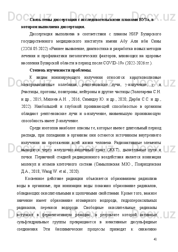 Связь темы диссертации с исследовательскими планами ВУЗа, в 
котором выполнена диссертация. 
Диссертация   выполнена   в   соответствии   с   планом   НИР   Бухарского
государственного   медицинского   института   имени   Абу   Али   ибн   Сины
(22/26.05.2022) «Раннее выявление, диагностика и разработка новых методов
лечения   и   профилактики   патологических   факторов,   влияющих   на   здоровье
населения Бухарской области в период после COVID-19» (2022-2026 гг.). 
Степень изученности проблемы. 
К   видам   ионизирующего   излучения   относятся:   коротковолновые
электромагнитные   колебания,   рентгеновские   лучи,   γ-излучение,   χ-   и
βчастицы, протоны, позитроны, нейтроны и другие частицы (Золотарева С.Н.
и  др.,   2015;   Михеев   А.Н.  ,   2016;   Симидзу   Ю.   и  др.,   2020;   Дарби   С.С.   и  др.,
2022).   Наибольшей   и   глубокой   проникающей   способностью   в   организм
обладают   рентгеновские   лучи   и   α-излучение,   наименьшую   проникающую
способность имеет β-излучение. 
Среди изотопов наиболее опасны те, которые имеют длительный период
распада,   при   попадании   в   организм   они   остаются   источником   внутреннего
излучения   на   протяжении   всей   жизни   человека.   Радиоактивные   элементы
выводятся   через   желудочно-кишечный   тракт   (ЖКТ),   дыхательные   пути   и
почки.   Первичной   стадией   радиационного   воздействия   является   ионизация
молекул   и   атомов   клеточного   состава   (Самыловская   М.Ю.,   Поярищенская
Д.А., 2018; Wang W. et al., 2020). 
Косвенное   действие   радиации   объясняется   образованием   радиолиза
воды   в   организме,   при   ионизации   воды   показано   образование   радикалов,
обладающих окислительными и щелочными свойствами. Кроме того, важное
значение   имеет   образование   атомарного   водорода,   гидропероксильных
радикалов,   перекиси   водорода.   Свободные   окислительные   радикалы
вступают   в   ферментативную   реакцию,   в   результате   которой   активные
сульфгидрильные   группы   превращаются   в   неактивные   дисульфидные
соединения.   Эти   биохимические   процессы   приводят   к   снижению
41 