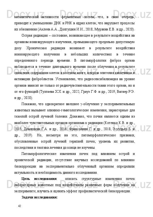 каталитической   активности   ферментных   систем,   что,   в   свою   очередь,
приводит к уменьшению ДНК и РНК в ядрах клеток, что нарушает процессы
их обновления (Аклеев А.А., Долгушин И.И., 2018; Мурзина Е.В. и др., 2020).
Острая радиация – состояние, возникающее в результате воздействия на
организм ионизирующего излучения, превышающего предельно допустимую
дозу.   Хроническая   радиация   возникает   в   результате   воздействия
ионизирующего   излучения   в   небольших   количествах   в   течение
определенного   периода   времени.   В   патоморфологии   фиброз   органа
наблюдается   в   течение   длительного   времени   после   облучения   в   результате
снижения содержания клеток в костном мозге, некроза эпителия кишечника и
активации   фибробластов.   Установлено,   что   радиосенсибилизация   на   уровне
органов зависит не только от радиочувствительности ткани этого органа, но и
от его функций (Тухтаева Х.Х. и др., 2022; Грауэ Г.Ф. и др., 2019; Вагнер Р.Э.
и др., 2020). 
Показано,   что   однократное   внешнее   γ-облучение   у   экспериментальных
животных   вызывает   клинико-гематологические   изменения,   характерные   для
тяжелой   острой   лучевой   болезни.   Доказано,   что   почки   являются   одним   из
наиболее чувствительных органов организма к радиации (Котенко К.В. и др.,
2015;   Демяшкин   Г.А.   и   др.,   2016;   Франсолини   Г.   и   др.,   2018;   Эссудьер   Б.   и
др.,   2019).   Но,   несмотря   на   это,   патоморфологические   признаки,
обусловленные   острой   лучевой   терапией   почек,   уровень   их   развития,
последствия и тактика лечения до конца не изучены. 
Патоморфологические   изменения   почек   под   влиянием   острой   и
хронической   радиации,   отсутствие   научных   исследований   по   влиянию
биокоррекции   на   экспериментально   облученный   организм   определили
актуальность и необходимость данного исследования.  
Цель   исследования     описать   структурные   изменения   почек
лабораторных   животных   под   воздействием   различных   форм   облучения   на
эксперименте, изучить и оценить эффект профилактической биокоррекции. 
Задачи исследования: 
42   