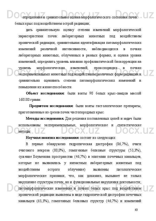 определение и сравнительная оценка морфологического состояния почек 
белых крыс под воздействием острой радиации; 
дать   сравнительную   оценку   степени   изменений   морфологической
характеристики   почек   лабораторных   животных   под   воздействием
хронической радиации; сравнительная идентификация патоморфологических
изменений   различной   интенсивности,   наблюдающихся   в   почках
лабораторных   животных,   облученных   в   разных   формах,   и   оценка   уровня
изменений; определить уровень влияния профилактической биокоррекции на
уровень   морфологических   изменений,   происходящих   в   почках
экспериментальных животных под воздействием различных форм радиации и
сравнительно   оценивать   степени   патоморфологических   изменений   и
повышения их жизнеспособности. 
Объект   исследования:   были   взяты   90   белых   крыс-самцов   массой
160180 грамм. 
    Предметом   исследования:   были   взяты   гистологические   препараты,
приготовленные из срезов почек чистопородных крыс. 
Методы исследования.   Для решения поставленных целей и задач были
использованы   экспериментальные,   морфологические   и   статистические
методы. 
Научная новизна исследования  состоит из следующих: 
В   первые   обнаружено   гидропическая   дистрофия   (86,7%),   очаги
очагового   некроза   (80,0%),   гомогенные   белковые   структуры   (53,3%),
сужение   Боуменова   пространства   (46,7%)   в   эпителии   почечных   канальцев,
которые   не   выявлялись   у   интактных   лабораторных   животных   под
воздействием   острого   облучение)   выявлены   патологические
морфологические   признаки,   что,   как   доказано,   вызывает   не   только
нарушение структуры почек, но и функциональные нарушения деятельности;
патоморфологические   изменения   в   почках   белых   крыс   под   воздействием
хронической радиации выявлены в виде гидропической дистрофии почечных
канальцев   (63,3%),   гомогенных   белковых   структур   (46,7%)   и   изменений
43 