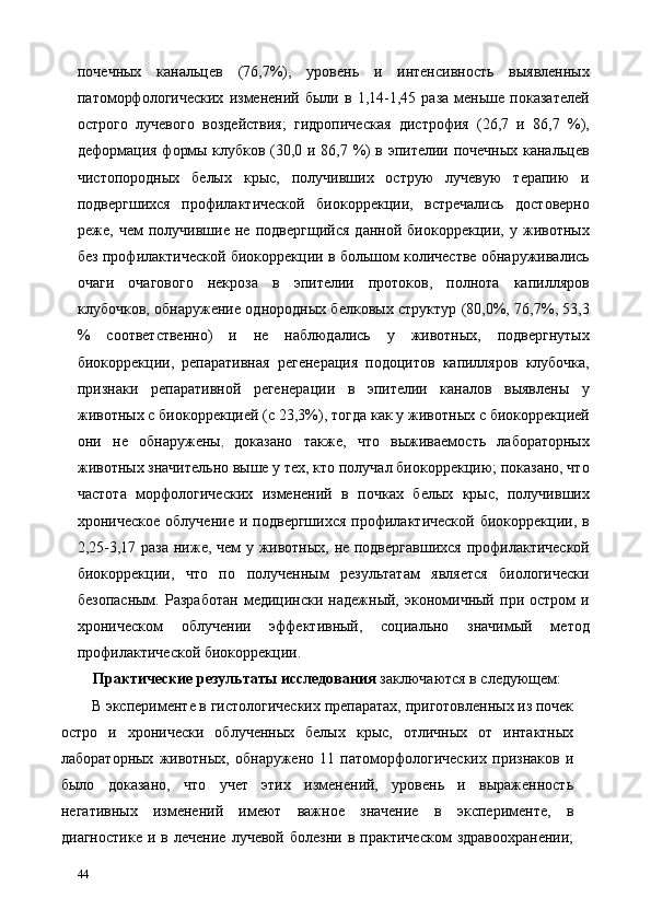 почечных   канальцев   (76,7%),   уровень   и   интенсивность   выявленных
патоморфологических   изменений   были   в   1,14-1,45   раза   меньше   показателей
острого   лучевого   воздействия;   гидропическая   дистрофия   (26,7   и   86,7   %),
деформация формы клубков (30,0 и 86,7 %) в эпителии почечных канальцев
чистопородных   белых   крыс,   получивших   острую   лучевую   терапию   и
подвергшихся   профилактической   биокоррекции,   встречались   достоверно
реже,   чем   получившие   не   подвергщийся   данной   биокоррекции,   у   животных
без профилактической биокоррекции в большом количестве обнаруживались
очаги   очагового   некроза   в   эпителии   протоков,   полнота   капилляров
клубочков, обнаружение однородных белковых структур (80,0%, 76,7%, 53,3
%   соответственно)   и   не   наблюдались   у   животных,   подвергнутых
биокоррекции,   репаративная   регенерация   подоцитов   капилляров   клубочка,
признаки   репаративной   регенерации   в   эпителии   каналов   выявлены   у
животных с биокоррекцией (с 23,3%), тогда как у животных с биокоррекцией
они   не   обнаружены ,   доказано   также,   что   выживаемость   лабораторных
животных значительно выше у тех, кто получал биокоррекцию; показано, что
частота   морфологических   изменений   в   почках   белых   крыс,   получивших
хроническое   облучение   и   подвергшихся   профилактической   биокоррекции,   в
2,25-3,17 раза ниже, чем у животных, не подвергавшихся  профилактической
биокоррекции,   что   по   полученным   результатам   является   биологически
безопасным.   Разработан   медицински   надежный,   экономичный   при   остром   и
хроническом   облучении   эффективный,   социально   значимый   метод
профилактической биокоррекции. 
Практические результаты исследования  заключаются в следующем: 
В эксперименте в гистологических препаратах, приготовленных из почек
остро   и   хронически   облученных   белых   крыс,   отличных   от   интактных
лабораторных   животных,   обнаружено   11   патоморфологических   признаков   и
было   доказано,   что   учет   этих   изменений,   уровень   и   выраженность
негативных   изменений   имеют   важное   значение   в   эксперименте,   в
диагностике   и   в  лечение   лучевой   болезни   в   практическом   здравоохранении;
44   
