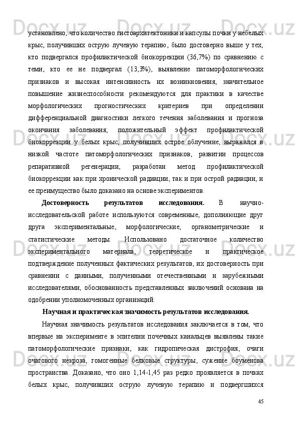 установлено, что количество гистоархитектоники и капсулы почки у небелых
крыс,   получивших   острую   лучевую   терапию,   было   достоверно   выше   у   тех,
кто   подвергался   профилактической   биокоррекции   (36,7%)   по   сравнению   с
теми,   кто   ее   не   подвергал   (13,3%),   выявление   патоморфологических
признаков   и   высокая   интенсивность   их   возникновения,   значительное
повышение   жизнеспособности   рекомендуются   для   практики   в   качестве
морфологических   прогностических   критериев   при   определении
дифференциальной   диагностики   легкого   течения   заболевания   и   прогноза
окончания   заболевания;   положительный   эффект   профилактической
биокоррекции   у   белых   крыс,   получивших   острое   облучение,   выражался   в
низкой   частоте   патоморфологических   признаков,   развитии   процессов
репаративной   регенерации,   разработан   метод   профилактической
биокоррекции как при хронической радиации, так и при острой радиации, и
ее преимущество было доказано на основе экспериментов. 
Достоверность  результатов  исследования.   В  научно-
исследовательской   работе   используются   современные,   дополняющие   друг
друга   экспериментальные,   морфологические,   органометрические   и
статистические   методы.   Использовано   достаточное   количество
экспериментального   материала,   теоретическое   и   практическое
подтверждение  полученных  фактических  результатов,  их  достоверность  при
сравнении   с   данными,   полученными   отечественными   и   зарубежными
исследователями,   обоснованность   представленных   заключений   основана   на
одобрении уполномоченных организаций. 
Научная и практическая значимость результатов исследования. 
Научная   значимость   результатов   исследования   заключается   в   том,   что
впервые   на   эксперименте   в   эпителии   почечных   канальцев   выявлены   такие
патоморфологические   признаки,   как   гидропическая   дистрофия,   очаги
очагового   некроза,   гомогенные   белковые   структуры,   сужение   боуменова
пространства.   Доказано,   что   оно   1,14-1,45   раз   редко   проявляется   в   почках
белых   крыс,   получивших   острую   лучевую   терапию   и   подвергшихся
45 