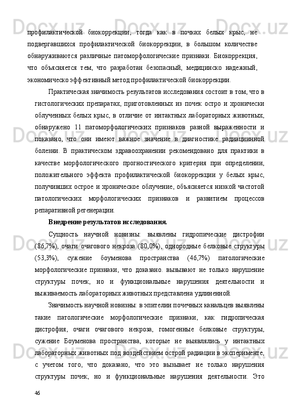 профилактической   биокоррекции,   тогда   как   в   почках   белых   крыс,   не
подвергавшихся   профилактической   биокоррекции,   в   большом   количестве
обнаруживаются   различные   патоморфологические   признаки.   Биокоррекция,
что   объясняется   тем,   что   разработан   безопасный,   медицинско   надежный,
экономическо эффективный метод профилактической биокоррекции. 
Практическая значимость результатов исследования состоит в том, что в
гистологических   препаратах,   приготовленных   из   почек   остро   и   хронически
облученных   белых   крыс,   в   отличие   от   интактных   лабораторных   животных,
обнаружено   11   патоморфологических   признаков   разной   выраженности   и
показано,   что   они   имеют   важное   значение   в   диагностике   радиациинной
болезни.   В   практическом   здравоохранении   рекомендовано   для   практики   в
качестве   морфологического   прогностического   критерия   при   определении,
положительного   эффекта   профилактической   биокоррекции   у   белых   крыс,
получивших   острое   и   хроническое   облучение,   объясняется   низкой   частотой
патологических   морфологических   признаков   и   развитием   процессов
репаративной регенерации.  
Внедрение результатов исследования. 
Сущность   научной   новизны:   выявлены   гидропические   дистрофии
(86,7%),   очаги   очагового   некроза   (80,0%),   однородные   белковые   структуры
(53,3%),   сужение   боуменова   пространства   (46,7%)   патологические
морфологические   признаки,   что   доказано.   вызывают   не   только   нарушение
структуры   почек,   но   и   функциональные   нарушения   деятельности   и
выживаемость лабораторных животных представлена удлиненной. 
Значимость научной новизны: в эпителии почечных канальцев выявлены
такие   патологические   морфологические   признаки,   как   гидропическая
дистрофия,   очаги   очагового   некроза,   гомогенные   белковые   структуры,
сужение   Боуменова   пространства,   которые   не   выявлялись   у   интактных
лабораторных животных под воздействием острой радиации в эксперименте,
с   учетом   того,   что   доказано,   что   это   вызывает   не   только   нарушения
структуры   почек,   но   и   функциональные   нарушения   деятельности.   Это
46   
