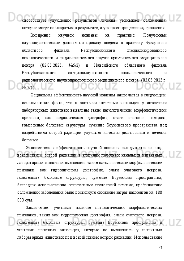 способствует   улучшению   результатов   лечения,   уменьшает   осложнения,
которые могут наблюдаться в результате, и ускоряет процесс выздоровления.
Внедрение   научной   новизны   на   практике:   Полученные
научнопрактические   данные   по   приказу   введена   в   практику   Бухарского
областного   филиала   Республиканского   специализированного
онкологического   и   радиологического   научно-практического   медицинского
центра   (02.03.2023;   №5/2)   и   Навоийского   областного   филиала
Республиканского   специализированного   онкологического   и
радиологического  научнопрактического  медицинского  центра.   (03.03.2023  г.
№ 7/1). 
Социальная эффективность научной новизны заключается в следующем:
использование   факта,   что   в   эпителии   почечных   канальцев   у   интактных
лабораторных   животных   выявлены   такие   патологические   морфологические
признаки,   как   гидропическая   дистрофия,   очаги   очагового   некроза,
гомогенные   белковые   структуры,   сужение   Боуменового   пространства   под
воздействием   острой   радиации   улучшает   качество   диагностики   и   лечения
больных. 
Экономическая   эффективность   научной   новизны   складывается   из:   под
воздействием   острой   радиации   в   эпителии   почечных   канальцев   интактных
лабораторных животных выявлялись такие патологические морфологические
признаки,   как   гидропическая   дистрофия,   очаги   очагового   некроза,
гомогенные   белковые   структуры,   сужение   Боуменова   пространства,
благодаря   использованию   современных   технологий   лечения,   профилактике
осложнений заболевания было достигнуто снижение затрат пациентов на  188
000 сум. 
Заключение:   учитывая   наличие   патологических   морфологических
признаков,   таких   как   гидропическая   дистрофия,   очаги   очагового   некроза,
гомогенные   белковые   структуры,   сужение   Боуменова   пространства   в
эпителии   почечных   канальцев,   которые   не   выявлялись   у   интактных
лабораторных животных под воздействием  острой радиации. Использование
47 