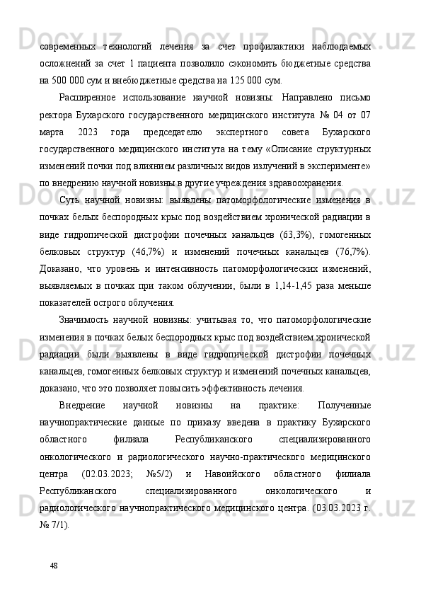 современных   технологий   лечения   за   счет   профилактики   наблюдаемых
осложнений   за   счет   1   пациента   позволило   сэкономить   бюджетные   средства
на 500 000 сум и внебюджетные средства на 125 000 сум. 
Расширенное   использование   научной   новизны:   Направлено   письмо
ректора   Бухарского   государственного   медицинского   института   №   04   от   07
марта   2023   года   председателю   экспертного   совета   Бухарского
государственного   медицинского   института   на   тему   «Описание   структурных
изменений почки под влиянием различных видов излучений в эксперименте»
по внедрению научной новизны в другие учреждения здравоохранения.  
Суть   научной   новизны:   выявлены   патоморфологические   изменения   в
почках белых беспородных крыс под воздействием  хронической  радиации в
виде   гидропической   дистрофии   почечных   канальцев   (63,3%),   гомогенных
белковых   структур   (46,7%)   и   изменений   почечных   канальцев   (76,7%).
Доказано,   что   уровень   и   интенсивность   патоморфологических   изменений,
выявляемых   в   почках   при   таком   облучении,   были   в   1,14-1,45   раза   меньше
показателей острого облучения. 
Значимость   научной   новизны:   учитывая   то,   что   патоморфологические
изменения в почках белых беспородных крыс под воздействием хронической
радиации   были   выявлены   в   виде   гидропической   дистрофии   почечных
канальцев, гомогенных белковых структур и изменений почечных канальцев,
доказано, что это позволяет повысить эффективность лечения. 
Внедрение   научной   новизны   на   практике:   Полученные
научнопрактические   данные   по   приказу   введена   в   практику   Бухарского
областного   филиала   Республиканского   специализированного
онкологического   и   радиологического   научно-практического   медицинского
центра   (02.03.2023;   №5/2)   и   Навоийского   областного   филиала
Республиканского   специализированного   онкологического   и
радиологического   научнопрактического   медицинского   центра.   (03.03.2023   г.
№ 7/1). 
48   