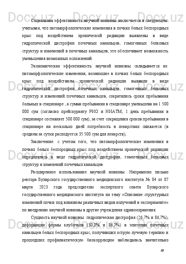 Социальная эффективность научной новизны заключается в следующем:
учитывая, что патоморфологические изменения в почках белых беспородных
крыс   под   воздействием   хронической   радиации   выявлены   в   виде
гидропической   дистрофии   почечных   канальцев,   гомогенных   белковых
структур и изменений в почечных канальцев, это обеспечивает возможность
уменьшения возможных осложнений. 
Экономическая   эффективность   научной   новизны   складывается   из:
патоморфологические   изменения,   возникшие   в   почках   белых   беспородных
крыс   под   воздействием   хронической   радиации   выявили   в   виде
гидропической   дистрофии   почечных   канальцев,   гомогенных   белковых
структур   и   изменений   почечных   канальцев,   сократились   сроки   пребывания
больных в стационаре , а сумма пребывания в стационаре уменьшена на 1 500
000   сум   (согласно   прейскуранту   РИО   и   НИАТМ,   1   день   пребывания   в
стационаре составляет 500 000 сум); за счет сокращения сроков пребывания в
стационаре   на   несколько   дней   потребность   в   лекарствах   снижается   (в
среднем за сутки расходуется 35 500 сум для лекарств);  
Заключение:   с   учетом   того,   что   патоморфологические   изменения   в
почках   белых   беспородных   крыс   под   воздействием   хронической   радиации
определялись   в   виде   гидропической   дистрофии,   гомогенных   белковых
структур и изменений почечных канальцев. 
Расширенное   использование   научной   новизны:   Направлено   письмо
ректора   Бухарского   государственного   медицинского   института   №   04   от   07
марта   2023   года   председателю   экспертного   совета   Бухарского
государственного   медицинского   института   на   тему   «Описание   структурных
изменений почки под влиянием различных видов излучений в эксперименте»
по внедрению научной новизны в другие учреждения здравоохранения.   
Сущность научной новизны: гидропическая дистрофия (26,7% и 86,7%),
деформация   формы   клубочков   (30,0%   и   86,7%)   в   эпителии   почечных
канальцев белых беспородных крыс, получивших острую лучевую терапию и
прошедших   профилактическую   биокоррекцию   наблюдалась   значительно
49 
