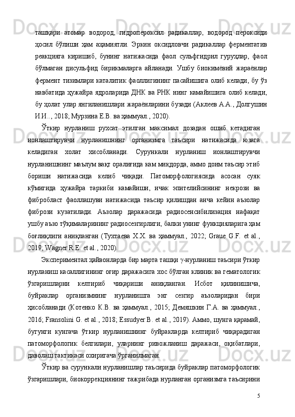 ташқари   атомар   водород,   гидропероксил   радикаллар,   водород   пероксиди
ҳосил   бўлиши   ҳам   аҳамиятли.   Эркин   оксидловчи   радикаллар   ферментатив
реакцияга   киришиб,   бунинг   натижасида   фаол   сульфгидрил   гуруҳлар,   фаол
бўлмаган   дисульфид   бирикмаларга   айланади.   Ушбу   биокимёвий   жараёнлар
фермент тизимлари каталитик фаоллигининг пасайишига олиб келади, бу ўз
навбатида   ҳужайра  ядроларида   ДНК   ва  РНК  нинг   камайишига   олиб   келади,
бу ҳолат улар янгиланишлари жараёнларини бузади (Аклеев А.А., Долгушин
И.И.., 2018; Мурзина Е.В. ва ҳаммуал., 2020). 
Ўткир   нурланиш   рухсат   этилган   максимал   дозадан   ошиб   кетадиган
ионлаштирувчи   нурланишнинг   организмга   таъсири   натижасида   юзага
келадиган   холат   хисобланади.   Сурункали   нурланиш   ионлаштирувчи
нурланишнинг маълум вақт оралиғида кам миқдорда, аммо доим таъсир этиб
бориши   натижасида   келиб   чиқади.   Патоморфологиясида   асосан   суяк
кўмигида   ҳужайра   таркиби   камайиши,   ичак   эпителийсининг   некрози   ва
фибробласт   фаоллашуви   натижасида   таъсир   қилишдан   анча   кейин   аъзолар
фибрози   кузатилади.   Аъзолар   даражасида   радиосенсибилизaция   нафақат
ушбу аъзо тўқималарининг радиосезгирлиги, балки унинг функцияларига ҳам
боғлиқлиги   аниқланган   (Тухтаева   Х.Х.   ва   ҳаммуал.,   2022;   Graue   G.F.   et   al.,
2019; Wagner R.E. et al., 2020).  
Экспериментал ҳайвонларда бир марта ташқи γ-нурланиш таъсири ўткир
нурланиш касаллигининг оғир даражасига хос бўлган клиник ва гематологик
ўзгаришларни   келтириб   чиқариши   аниқланган.   Исбот   қилинишича,
буйраклар   организмнинг   нурланишга   энг   сезгир   аъзоларидан   бири
ҳисобланади   (Котенко   К.В.   ва   ҳаммуал.,   2015;   Демяшкин   Г.А.   ва   ҳаммуал.,
2016; Fransolini G. et al., 2018; Essudyer B. et al., 2019). Аммо, шунга қарамай,
бугунги   кунгача   ўткир   нурланишнинг   буйракларда   келтириб   чиқарадиган
патоморфологик   белгилари,   уларнинг   ривожланиш   даражаси,   оқибатлари,
даволаш тактикаси охиригача ўрганилмаган. 
Ўткир ва сурункали нурланишлар таъсирида буйраклар патоморфологик
ўзгаришлари, биокоррекциянинг тажрибада нурланган организмга таъсирини
5 