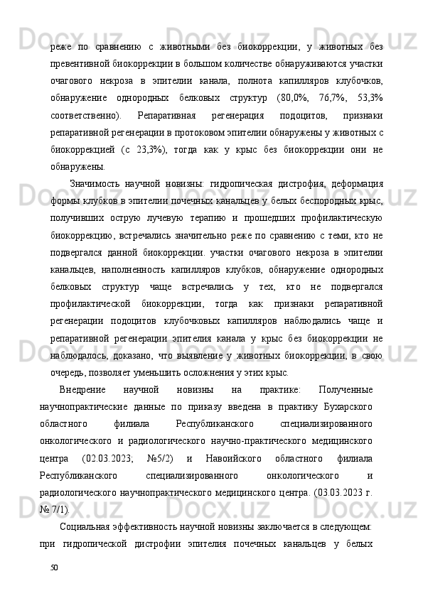 реже   по   сравнению   с   животными   без   биокоррекции,   у   животных   без
превентивной биокоррекции в большом количестве обнаруживаются участки
очагового   некроза   в   эпителии   канала,   полнота   капилляров   клубочков,
обнаружение   однородных   белковых   структур   (80,0%,   76,7%,   53,3%
соответственно).   Репаративная   регенерация   подоцитов,   признаки
репаративной регенерации в протоковом эпителии обнаружены у животных с
биокоррекцией   (с   23,3%),   тогда   как   у   крыс   без   биокоррекции   они   не
обнаружены. 
Значимость   научной   новизны:   гидропическая   дистрофия,   деформация
формы клубков в эпителии почечных канальцев у белых беспородных крыс,
получивших   острую   лучевую   терапию   и   прошедших   профилактическую
биокоррекцию,   встречались   значительно   реже   по   сравнению   с   теми,   кто   не
подвергался   данной   биокоррекции.   участки   очагового   некроза   в   эпителии
канальцев,   наполненность   капилляров   клубков,   обнаружение   однородных
белковых   структур   чаще   встречались   у   тех,   кто   не   подвергался
профилактической   биокоррекции,   тогда   как   признаки   репаративной
регенерации   подоцитов   клубочковых   капилляров   наблюдались   чаще   и
репаративной   регенерации   эпителия   канала   у   крыс   без   биокоррекции   не
наблюдалось,   доказано,   что   выявление   у   животных   биокоррекции,   в   свою
очередь, позволяет уменьшить осложнения у этих крыс. 
Внедрение   научной   новизны   на   практике:   Полученные
научнопрактические   данные   по   приказу   введена   в   практику   Бухарского
областного   филиала   Республиканского   специализированного
онкологического   и   радиологического   научно-практического   медицинского
центра   (02.03.2023;   №5/2)   и   Навоийского   областного   филиала
Республиканского   специализированного   онкологического   и
радиологического   научнопрактического   медицинского   центра.   (03.03.2023   г.
№ 7/1). 
Социальная эффективность научной новизны заключается в следующем:
при   гидропической   дистрофии   эпителия   почечных   канальцев   у   белых
50   