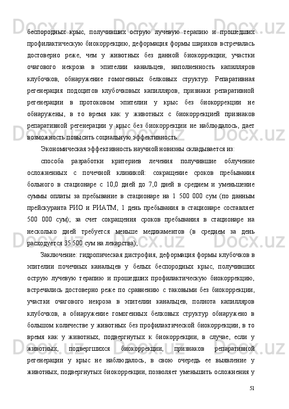беспородных   крыс,   получивших   острую   лучевую   терапию   и   прошедших
профилактическую  биокоррекцию, деформация  формы шариков встречалась
достоверно   реже,   чем   у   животных   без   данной   биокоррекции;   участки
очагового   некроза   в   эпителии   канальцев,   наполненность   капилляров
клубочков,   обнаружение   гомогенных   белковых   структур.   Репаративная
регенерация   подоцитов   клубочковых   капилляров,   признаки   репаративной
регенерации   в   протоковом   эпителии   у   крыс   без   биокоррекции   не
обнаружены,   в   то   время   как   у   животных   с   биокоррекцией   признаков
репаративной   регенерации   у   крыс   без   биокоррекции   не   наблюдалось,   дает
возможность повысить социальную эффективность. 
Экономическая эффективность научной новизны складывается из: 
способа   разработки   критериев   лечения   получившие   облучение
осложненных   с   почечной   клиникой:   сокращение   сроков   пребывания
больного   в   стационаре   с   10,0   дней   до   7,0   дней   в   среднем   и   уменьшение
суммы   оплаты   за   пребывание   в   стационаре   на   1   500   000   сум   (по   данным
прейскуранта   РИО   и   РИАТМ,   1   день   пребывания   в   стационаре   составляет
500   000   сум);   за   счет   сокращения   сроков   пребывания   в   стационаре   на
несколько   дней   требуется   меньше   медикаментов   (в   среднем   за   день
расходуется 35 500 сум на лекарства); 
Заключение: гидропическая дистрофия, деформация формы клубочков в
эпителии   почечных   канальцев   у   белых   беспородных   крыс,   получивших
острую   лучевую   терапию   и   прошедших   профилактическую   биокоррекцию,
встречались   достоверно   реже   по   сравнению   с   таковыми   без   биокоррекции,
участки   очагового   некроза   в   эпителии   канальцев,   полнота   капилляров
клубочков,   а   обнаружение   гомогенных   белковых   структур   обнаружено   в
большом   количестве   у   животных   без   профилактической   биокоррекции,   в  то
время   как   у   животных,   подвергнутых   к   биокоррекции,   в   случае,   если   у
животных,   подвергшихся   биокоррекции,   признаков   репаративной
регенерации   у   крыс   не   наблюдалось,   в   свою   очередь   ее   выявление   у
животных, подвергнутых биокоррекции, позволяет уменьшить осложнения у
51 