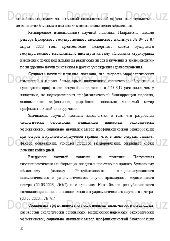 этих   больных,   имеет   значительный   положительный   эффект   на   результаты
лечения этих больных и позволяет снизить осложнения заболевания. 
Расширенное   использование   научной   новизны:   Направлено   письмо
ректора   Бухарского   государственного   медицинского   института   №   04   от   07
марта   2023   года   председателю   экспертного   совета   Бухарского
государственного   медицинского   института   на   тему   «Описание   структурных
изменений почки под влиянием различных видов излучений в эксперименте»
по внедрению научной новизны в другие учреждения здравоохранения.   
Сущность   научной   новизны:   показано,   что   скорость   морфологических
изменений   в   почках   белых   крыс,   получивших   хроническое   облучение   и
прошедших   профилактическую   биокоррекцию,   в   2,25-3,17   раза   ниже,   чем   у
животных,   не   подвергавшихся   профилактической   биокоррекции   надежно,
экономически   эффективно,   разработан   социально   значимый   метод
профилактической биокоррекции. 
Значимость   научной   новизны   заключается   в   том,   что   разработан
биологически   безопасный,   медицински   надежный,   экономически
эффективный,   социально   значимый   метод   профилактической   биокоррекции
при   острой   и   хронической   лучевой   терапии,   что,   в   свою   очередь,   снижает
фактор   осложнений,   ускоряет   процесс   выздоровления,   сокращает   сроки
лечения койко дней. 
Внедрение   научной   новизны   на   практике:   Полученная
научнопрактическая информация введена в практику по приказу Бухарскому
областному   филиалу   Республиканского   специализированного
онкологического   и   радиологического   научно-прикладного   медицинского
центра   (02.03.2023;   №5/2)   и   с   приказом   Навоийского   республиканского
специализированного онкологического и радиологического научного центра.
(03.03.2023 г. № 7/1). 
Социальная эффективность научной новизны заключается в следующем:
разработан  биологически  безопасный,  медицински надежный, экономически
эффективный,   социально   значимый   метод   профилактической   биокоррекции
52   