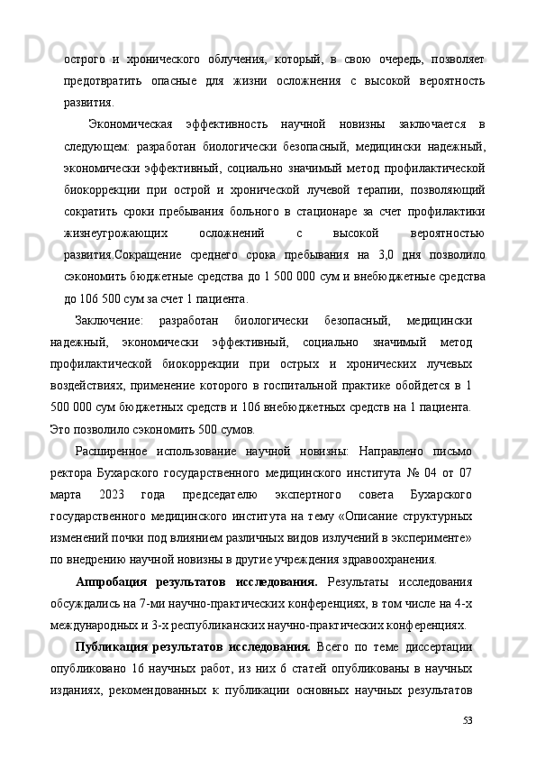 острого   и   хронического   облучения,   который,   в   свою   очередь,   позволяет
предотвратить   опасные   для   жизни   осложнения   с   высокой   вероятность
развития. 
Экономическая   эффективность   научной   новизны   заключается   в
следующем:   разработан   биологически   безопасный,   медицински   надежный,
экономически   эффективный,   социально   значимый   метод   профилактической
биокоррекции   при   острой   и   хронической   лучевой   терапии,   позволяющий
сократить   сроки   пребывания   больного   в   стационаре   за   счет   профилактики
жизнеугрожающих   осложнений   с   высокой   вероятностью
развития.Сокращение   среднего   срока   пребывания   на   3,0   дня   позволило
сэкономить бюджетные средства до 1 500 000 сум и внебюджетные средства
до 106 500 сум за счет 1 пациента. 
Заключение:   разработан   биологически   безопасный,   медицински
надежный,   экономически   эффективный,   социально   значимый   метод
профилактической   биокоррекции   при   острых   и   хронических   лучевых
воздействиях,   применение   которого   в   госпитальной   практике   обойдется   в   1
500 000 сум бюджетных средств и 106 внебюджетных средств на 1 пациента.
Это позволило сэкономить 500 сумов. 
Расширенное   использование   научной   новизны:   Направлено   письмо
ректора   Бухарского   государственного   медицинского   института   №   04   от   07
марта   2023   года   председателю   экспертного   совета   Бухарского
государственного   медицинского   института   на   тему   «Описание   структурных
изменений почки под влиянием различных видов излучений в эксперименте»
по внедрению научной новизны в другие учреждения здравоохранения.   
Аппробация   результатов   исследования.   Результаты   исследования
обсуждались на 7-ми научно-практических конференциях, в том числе на 4-х
международных и 3-х республиканских научно-практических конференциях. 
Публикация   результатов   исследования.   Всего   по   теме   диссертации
опубликовано   16   научных   работ,   из   них   6   статей   опубликованы   в   научных
изданиях,   рекомендованных   к   публикации   основных   научных   результатов
53 