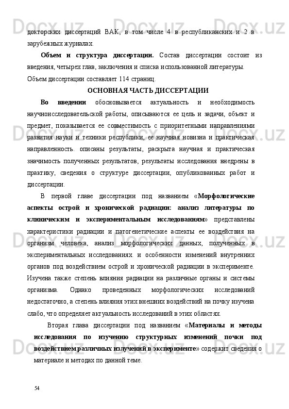 докторских   диссертаций   ВАК,   в   том   числе   4   в   республиканских   и   2   в
зарубежных журналах. 
Объем   и   структура   диссертации.   Состав   диссертации   состоит   из
введения, четырех глав, заключения и списка использованной литературы. 
Объем диссертации составляет 114 страниц. 
ОСНОВНАЯ ЧАСТЬ ДИССЕРТАЦИИ 
Во   введении   обосновывается   актуальность   и   необходимость
научноисследовательской   работы,   описываются   ее   цель   и   задачи,   объект   и
предмет,   показывается   ее   совместимость   с   приоритетными   направлениями
развития   науки   и   техники   республики,   ее   научная   новизна   и   практическая
направленность.   описаны   результаты,   раскрыта   научная   и   практическая
значимость   полученных   результатов,   результаты   исследования   внедрены   в
практику,   сведения   о   структуре   диссертации,   опубликованных   работ   и
диссертации. 
В   первой   главе   диссертации   под   названием   « Морфологические
аспекты   острой   и   хронической   радиации:   анализ   литературы   по
клиническим   и   экспериментальным   исследованиям »   представлены
характеристики   радиации   и   патогенетические   аспекты   ее   воздействия   на
организм   человека,   анализ   морфологических   данных,   полученных   в
экспериментальных   исследованиях.   и   особенности   изменений   внутренних
органов   под   воздействием   острой   и   хронической   радиации   в   эксперименте.
Изучена   также   степень   влияния   радиации   на   различные   органы   и   системы
организма.   Однако   проведенных   морфологических   исследований
недостаточно, а степень влияния этих внешних воздействий на почку изучена
слабо, что определяет актуальность исследований в этих областях. 
Вторая   глава   диссертации   под   названием   « Материалы   и   методы
исследования   по   изучению   структурных   изменений   почки   под
воздействием различных излучений в эксперименте » содержит сведения о
материале и методах по данной теме. 
54   