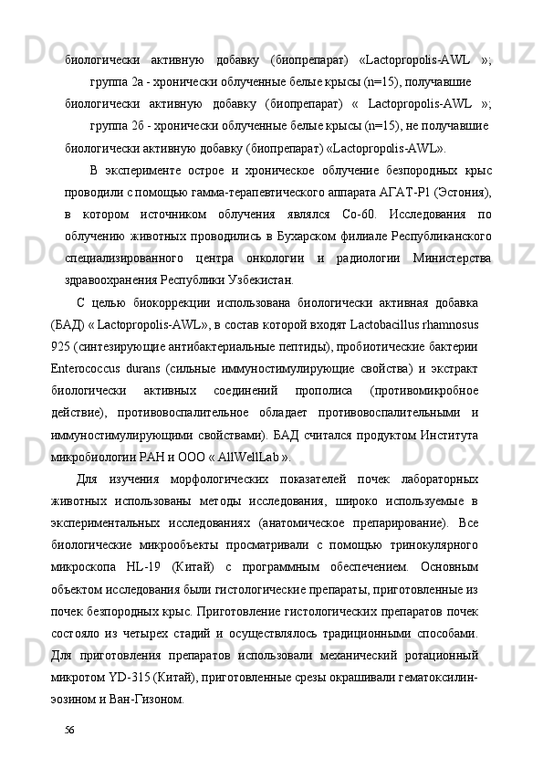 биологически   активную   добавку   (биопрепарат)   «Lactopropolis-AWL   »;
группа 2а - хронически облученные белые крысы (n=15), получавшие 
биологически   активную   добавку   (биопрепарат)   «   Lactopropolis-AWL   »;
группа 2б - хронически облученные белые крысы (n=15), не получавшие 
биологически активную добавку (биопрепарат) «Lactopropolis-AWL». 
В   эксперименте   острое   и   хроническое   облучение   безпородных   крыс
проводили с помощью гамма-терапевтического аппарата АГАТ-Р1 (Эстония),
в   котором   источником   облучения   являлся   Со-60.   Исследования   по
облучению   животных   проводились   в   Бухарском   филиале   Республиканского
специализированного   центра   онкологии   и   радиологии   Министерства
здравоохранения Республики Узбекистан. 
С   целью   биокоррекции   использована   биологически   активная   добавка
(БАД) «   Lactopropolis-AWL», в состав которой входят Lactobacillus rhamnosus
925 (синтезирующие антибактериальные пептиды), пробиотические бактерии
Enterococcus   durans   (сильные   иммуностимулирующие   свойства)   и   экстракт
биологически   активных   соединений   прополиса   (противомикробное
действие),   противовоспалительное   обладает   противовоспалительными   и
иммуностимулирующими   свойствами).   БАД   считался   продуктом   Института
микробиологии РАН и ООО «   AllWellLab ». 
Для   изучения   морфологических   показателей   почек   лабораторных
животных   использованы   методы   исследования,   широко   используемые   в
экспериментальных   исследованиях   (анатомическое   препарирование).   Все
биологические   микрообъекты   просматривали   с   помощью   тринокулярного
микроскопа   HL-19   (Китай)   с   программным   обеспечением.   Основным
объектом исследования были гистологические препараты, приготовленные из
почек безпородных  крыс. Приготовление  гистологических  препаратов почек
состояло   из   четырех   стадий   и   осуществлялось   традиционными   способами.
Для   приготовления   препаратов   использовали   механический   ротационный
микротом YD-315 (Китай), приготовленные срезы окрашивали гематоксилин-
эозином и Ван-Гизоном. 
56   