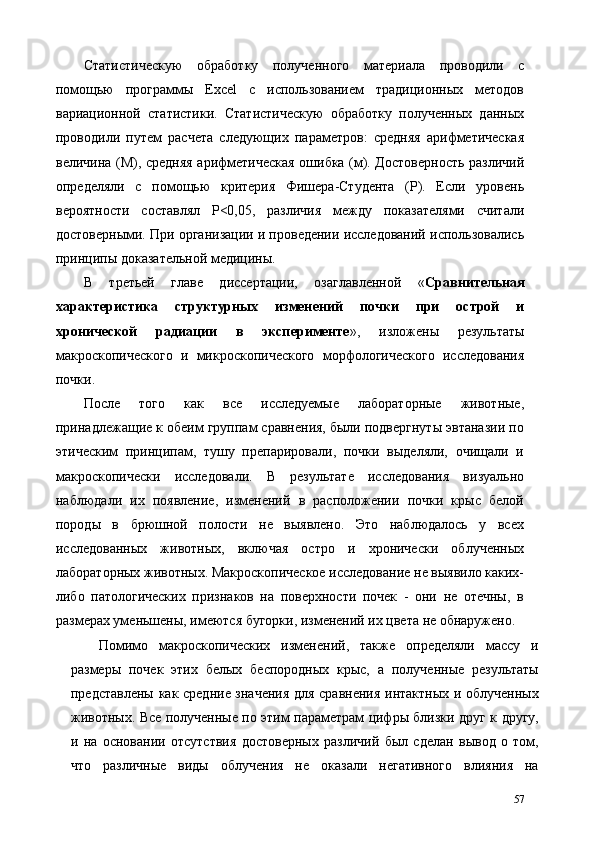 Статистическую   обработку   полученного   материала   проводили   с
помощью   программы   Excel   с   использованием   традиционных   методов
вариационной   статистики.   Статистическую   обработку   полученных   данных
проводили   путем   расчета   следующих   параметров:   средняя   арифметическая
величина (М), средняя арифметическая ошибка (м). Достоверность различий
определяли   с   помощью   критерия   Фишера-Студента   (Р).   Если   уровень
вероятности   составлял   Р<0,05,   различия   между   показателями   считали
достоверными. При организации и проведении исследований использовались
принципы доказательной медицины. 
В   третьей   главе   диссертации,   озаглавленной   « Сравнительная
характеристика   структурных   изменений   почки   при   острой   и
хронической   радиации   в   эксперименте »,   изложены   результаты
макроскопического   и   микроскопического   морфологического   исследования
почки. 
После   того   как   все   исследуемые   лабораторные   животные,
принадлежащие к обеим группам сравнения, были подвергнуты эвтаназии по
этическим   принципам,   тушу   препарировали,   почки   выделяли,   очищали   и
макроскопически   исследовали.   В   результате   исследования   визуально
наблюдали   их   появление,   изменений   в   расположении   почки   крыс   белой
породы   в   брюшной   полости   не   выявлено.   Это   наблюдалось   у   всех
исследованных   животных,   включая   остро   и   хронически   облученных
лабораторных животных. Макроскопическое исследование не выявило каких-
либо   патологических   признаков   на   поверхности   почек   -   они   не   отечны,   в
размерах уменьшены, имеются бугорки, изменений их цвета не обнаружено. 
Помимо   макроскопических   изменений,   также   определяли   массу   и
размеры   почек   этих   белых   беспородных   крыс,   а   полученные   результаты
представлены как средние значения  для сравнения интактных и облученных
животных. Все полученные по этим параметрам цифры близки друг к другу,
и   на   основании   отсутствия   достоверных   различий   был   сделан   вывод   о   том,
что   различные   виды   облучения   не   оказали   негативного   влияния   на
57 