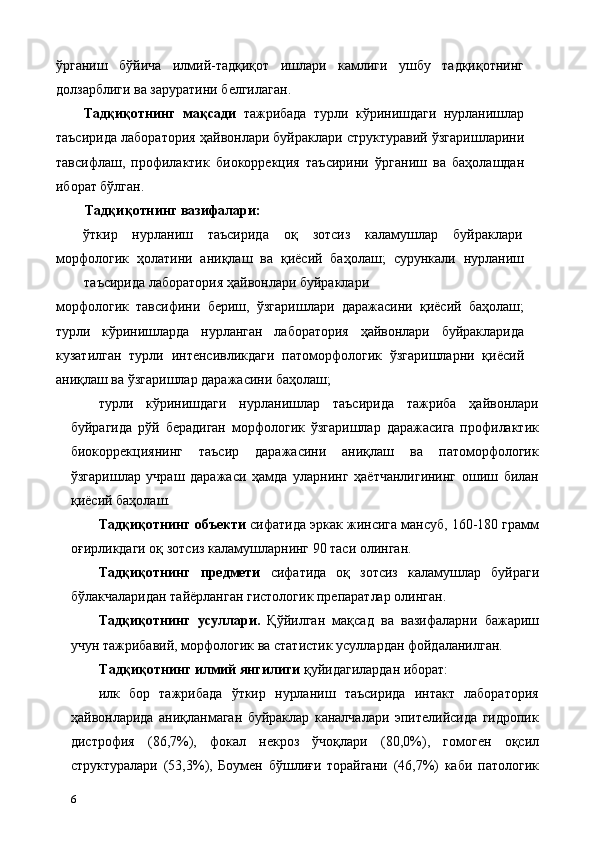 ўрганиш   бўйича   илмий-тадқиқот   ишлари   камлиги   ушбу   тадқиқотнинг
долзарблиги ва заруратини белгилаган. 
Тадқиқотнинг   мақсади   тажрибада   турли   кўринишдаги   нурланишлар
таъсирида лаборатория ҳайвонлари буйраклари структуравий ўзгаришларини
тавсифлаш,   профилактик   биокоррекция   таъсирини   ўрганиш   ва   баҳолашдан
иборат бўлган. 
Тадқиқотнинг вазифалари: 
ўткир  нурланиш  таъсирида  оқ  зотсиз  каламушлар  буйраклари 
морфологик   ҳолатини   аниқлаш   ва   қиёсий   баҳолаш;   сурункали   нурланиш
таъсирида лаборатория ҳайвонлари буйраклари 
морфологик   тавсифини   бериш,   ўзгаришлари   даражасини   қиёсий   баҳолаш;
турли   кўринишларда   нурланган   лаборатория   ҳайвонлари   буйракларида
кузатилган   турли   интенсивликдаги   патоморфологик   ўзгаришларни   қиёсий
аниқлаш ва ўзгаришлар даражасини баҳолаш; 
турли   кўринишдаги   нурланишлар   таъсирида   тажриба   ҳайвонлари
буйрагида   рўй   берадиган   морфологик   ўзгаришлар   даражасига   профилактик
биокоррекциянинг   таъсир   даражасини   аниқлаш   ва   патоморфологик
ўзгаришлар   учраш   даражаси   ҳамда   уларнинг   ҳаётчанлигининг   ошиш   билан
қиёсий баҳолаш.   
Тадқиқотнинг объекти  сифатида эркак жинсига мансуб, 160-180 грамм
оғирликдаги оқ зотсиз каламушларнинг 90 таси олинган. 
Тадқиқотнинг   предмети   сифатида   оқ   зотсиз   каламушлар   буйраги
бўлакчаларидан тайёрланган гистологик препаратлар олинган. 
Тадқиқотнинг   усуллари.   Қўйилган   мақсад   ва   вазифаларни   бажариш
учун тажрибавий, морфологик ва статистик усуллардан фойдаланилган. 
Тадқиқотнинг илмий янгилиги  қуйидагилардан иборат: 
илк   бор   тажрибада   ўткир   нурланиш   таъсирида   интакт   лаборатория
ҳайвонларида   аниқланмаган   буйраклар   каналчалари   эпителийсида   гидропик
дистрофия   (86,7%),   фокал   некроз   ўчоқлари   (80,0%),   гомоген   оқсил
структуралари   (53,3%),   Боумен   бўшлиғи   торайгани   (46,7%)   каби   патологик
6   