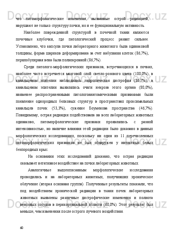 что   патоморфологические   изменения,   вызванные   острой   радиацией,
нарушают не только структуру почки, но и ее функциональную активность. 
Наиболее   поврежденной   структурой   в   почечной   ткани   являются
почечные   клубочки,   где   патологический   процесс   развит   сильнее.
Установлено, что капсула почки лабораторного животного была одинаковой
толщины, форма шариков деформирована за счет набухания клеток (86,7%),
перилобулярная вена была полнокровной (86,7%). 
Среди   патолого-морфологических   признаков,   встречающихся   в   почках,
наиболее   часто   встречается   мозговой   слой   светло-розового   цвета   (100,0%),   в
канальцевом   эпителии   наблюдалась   гидропическая   дистрофия   (86,7%),   в
канальцевом   эпителии   выявлялись   очаги   некроза   этого   органа   (80,0%),
наименее   распространенными   патологоанатомическими   признаками   были
появление   однородных   белковых   структур   в   пространствах   проксимальных
канальцев   почек   (53,3%),   сужение   Боуменова   пространства   (46,7%).
Повидимому,   острая   радиация   подействовала   на  всех   лабораторных   животных
одинаково,   патоморфологические   признаки   проявлялись   с   разной
интенсивностью,   но   наличие   влияния   этой   радиации   было   доказано   в   данных
морфологических   исследованиях,   поскольку   ни   один   из   11   перечисленных
патоморфологических   признаков   не   был   обнаружен   у   интактных   белых
безпородных крыс. 
На   основании   этих   исследований   доказано,   что   острая   радиация
оказывает негативное воздействие на почки лабораторных животных. 
Аналогичные   вышеописанным   морфологические   исследования
проводились   и   на   лабораторных   животных,   получивших   хроническое
облучение   (вторая   основная   группа).   Полученные   результаты   показали,   что
под   воздействием   хронической   радиации   в   ткани   почек   лабораторных
животных   выявлены   различные   дистрофические   изменения   и   полнота
венозных   сосудов   в   перикортикальной   области   (60,0%).   Этот   результат   был
меньше, чем изменения после острого лучевого воздействия. 
60   