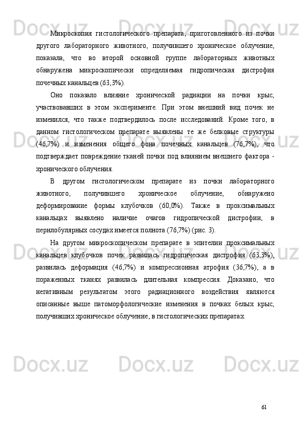 Микроскопия   гистологического   препарата,   приготовленного   из   почки
другого   лабораторного   животного,   получившего   хроническое   облучение,
показала,   что   во   второй   основной   группе   лабораторных   животных
обнаружена   микроскопически   определяемая   гидропическая   дистрофия
почечных канальцев (63,3%). 
Оно   показало   влияние   хронической   радиации   на   почки   крыс,
участвовавших   в   этом   эксперименте.   При   этом   внешний   вид   почек   не
изменился,   что   также   подтвердилось   после   исследований.   Кроме   того,   в
данном   гистологическом   препарате   выявлены   те   же   белковые   структуры
(46,7%)   и   изменения   общего   фона   почечных   канальцев   (76,7%),   что
подтверждает   повреждение   тканей   почки   под   влиянием   внешнего   фактора   -
хронического облучения. 
В   другом   гистологическом   препарате   из   почки   лабораторного
животного,   получившего   хроническое   облучение,   обнаружено
деформирование   формы   клубочков   (60,0%).   Также   в   проксимальных
канальцах   выявлено   наличие   очагов   гидропической   дистрофии,   в
перилобулярных сосудах имеется полнота (76,7%) (рис. 3). 
На   другом   микроскопическом   препарате   в   эпителии   проксимальных
канальцев   клубочков   почек   развилась   гидропическая   дистрофия   (63,3%),
развилась   деформация   (46,7%)   и   компрессионная   атрофия   (36,7%),   а   в
пораженных   тканях   развилась   длительная   компрессия.   Доказано,   что
негативным   результатом   этого   радиационного   воздействия   являются
описанные   выше   патоморфологические   изменения   в   почках   белых   крыс,
получивших хроническое облучение, в гистологических препаратах. 
 
61 