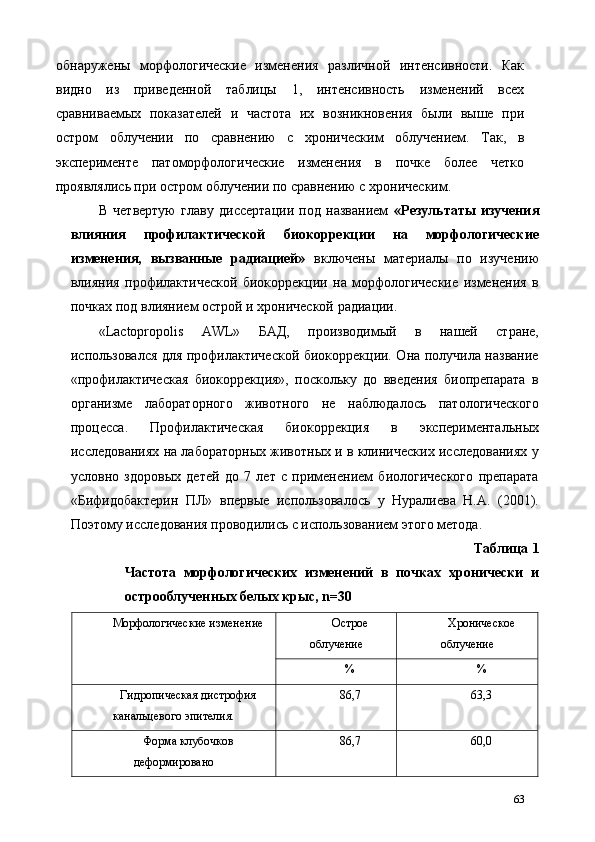 обнаружены   морфологические   изменения   различной   интенсивности.   Как
видно   из   приведенной   таблицы   1,   интенсивность   изменений   всех
сравниваемых   показателей   и   частота   их   возникновения   были   выше   при
остром   облучении   по   сравнению   с   хроническим   облучением.   Так,   в
эксперименте   патоморфологические   изменения   в   почке   более   четко
проявлялись при остром облучении по сравнению с хроническим. 
В   четвертую   главу   диссертации   под   названием   «Результаты   изучения
влияния   профилактической   биокоррекции   на   морфологические
изменения,   вызванные   радиацией»   включены   материалы   по   изучению
влияния   профилактической   биокоррекции   на   морфологические   изменения   в
почках под влиянием острой и хронической радиации. 
«Lactopropolis   AWL»   БАД,   производимый   в   нашей   стране,
использовался для профилактической биокоррекции. Она получила название
«профилактическая   биокоррекция»,   поскольку   до   введения   биопрепарата   в
организме   лабораторного   животного   не   наблюдалось   патологического
процесса.   Профилактическая   биокоррекция   в   экспериментальных
исследованиях на лабораторных животных и в клинических исследованиях у
условно   здоровых   детей   до   7   лет   с   применением   биологического   препарата
«Бифидобактерин   ПЛ»   впервые   использовалось   у   Нуралиева   Н.А.   (2001).
Поэтому исследования проводились с использованием этого метода. 
Таблица 1
Частота   морфологических   изменений   в   почках   хронически   и
острооблученных белых крыс, n=30 
Морфологические изменение  Острое 
облучение  Хроническое 
облучение 
%  % 
Гидропическая дистрофия 
канальцевого эпителия.  86,7  63,3 
Форма клубочков 
деформировано  86,7  60,0 
63 