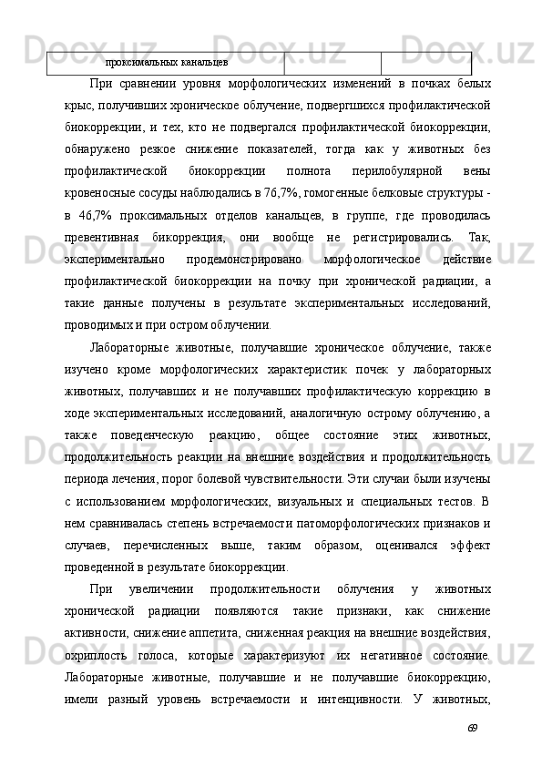 проксимальных канальцев 
При   сравнении   уровня   морфологических   изменений   в   почках   белых
крыс, получивших хроническое облучение, подвергшихся профилактической
биокоррекции,   и   тех,   кто   не   подвергался   профилактической   биокоррекции,
обнаружено   резкое   снижение   показателей,   тогда   как   у   животных   без
профилактической   биокоррекции   полнота   перилобулярной   вены
кровеносные сосуды наблюдались в 76,7%, гомогенные белковые структуры -
в   46,7%   проксимальных   отделов   канальцев,   в   группе,   где   проводилась
превентивная   бикоррекция,   они   вообще   не   регистрировались.   Так,
экспериментально   продемонстрировано   морфологическое   действие
профилактической   биокоррекции   на   почку   при   хронической   радиации,   а
такие   данные   получены   в   результате   экспериментальных   исследований,
проводимых и при остром облучении. 
Лабораторные   животные,   получавшие   хроническое   облучение,   также
изучено   кроме   морфологических   характеристик   почек   у   лабораторных
животных,   получавших   и   не   получавших   профилактическую   коррекцию   в
ходе   экспериментальных   исследований,   аналогичную   острому   облучению,   а
также   поведенческую   реакцию,   общее   состояние   этих   животных,
продолжительность   реакции   на   внешние   воздействия   и   продолжительность
периода лечения, порог болевой чувствительности. Эти случаи были изучены
с   использованием   морфологических,   визуальных   и   специальных   тестов.   В
нем   сравнивалась  степень  встречаемости  патоморфологических  признаков  и
случаев,   перечисленных   выше,   таким   образом,   оценивался   эффект
проведенной в результате биокоррекции. 
При   увеличении   продолжительности   облучения   у   животных
хронической   радиации   появляются   такие   признаки,   как   снижение
активности, снижение аппетита, сниженная реакция на внешние воздействия,
охриплость   голоса,   которые   характеризуют   их   негативное   состояние.
Лабораторные   животные,   получавшие   и   не   получавшие   биокоррекцию,
имели   разный   уровень   встречаемости   и   интенцивности.   У   животных,
69 