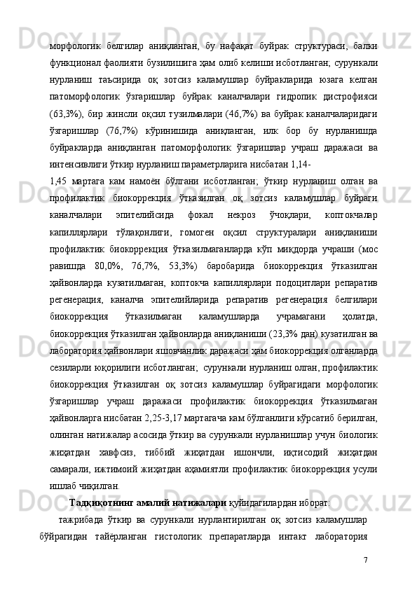 морфологик   белгилар   аниқланган,   бу   нафақат   буйрак   структураси,   балки
функционал фаолияти бузилишига ҳам олиб келиши исботланган;   сурункали
нурланиш   таъсирида   оқ   зотсиз   каламушлар   буйракларида   юзага   келган
патоморфологик   ўзгаришлар   буйрак   каналчалари   гидропик   дистрофияси
(63,3%),   бир   жинсли   оқсил   тузилмалари   (46,7%)   ва   буйрак   каналчаларидаги
ўзгаришлар   (76,7%)   кўринишида   аниқланган,   илк   бор   бу   нурланишда
буйракларда   аниқланган   патоморфологик   ўзгаришлар   учраш   даражаси   ва
интенсивлиги ўткир нурланиш параметрларига нисбатан 1,14-
1,45   мартага   кам   намоён   бўлгани   исботланган;   ўткир   нурланиш   олган   ва
профилактик   биокоррекция   ўтказилган   оқ   зотсиз   каламушлар   буйраги
каналчалари   эпителийсида   фокал   некроз   ўчоқлари,   коптокчалар
капиллярлари   тўлақонлиги,   гомоген   оқсил   структуралари   аниқланиши
профилактик   биокоррекция   ўтказилмаганларда   кўп   миқдорда   учраши   (мос
равишда   80,0%,   76,7%,   53,3%)   баробарида   биокоррекция   ўтказилган
ҳайвонларда   кузатилмаган,   коптокча   капиллярлари   подоцитлари   репаратив
регенерация,   каналча   эпителийларида   репаратив   регенерaция   белгилари
биокоррекция   ўтказилмаган   каламушларда   учрамагани   ҳолатда,
биокоррекция ўтказилган ҳайвонларда аниқланиши (23,3% дан) кузатилган   ва
лаборатория ҳайвонлари яшовчанлик даражаси ҳам биокоррекция олганларда
сезиларли юқорилиги исботланган;  сурункали нурланиш олган, профилактик
биокоррекция   ўтказилган   оқ   зотсиз   каламушлар   буйрагидаги   морфологик
ўзгаришлар   учраш   даражаси   профилактик   биокоррекция   ўтказилмаган
ҳайвонларга нисбатан 2,25-3,17 мартагача кам бўлганлиги кўрсатиб берилган,
олинган натижалар асосида ўткир ва сурункали нурланишлар учун биологик
жиҳатдан   хавфсиз,   тиббий   жиҳатдан   ишончли,   иқтисодий   жиҳатдан
самарали,   ижтимоий   жиҳатдан   аҳамиятли   профилактик   биокоррекция   усули
ишлаб чиқилган.    
Тадқиқотнинг амалий натижалари  қуйидагилардан иборат: 
тажрибада   ўткир   ва   сурункали   нурлантирилган   оқ   зотсиз   каламушлар
бўйрагидан   тайёрланган   гистологик   препаратларда   интакт   лаборатория
7 